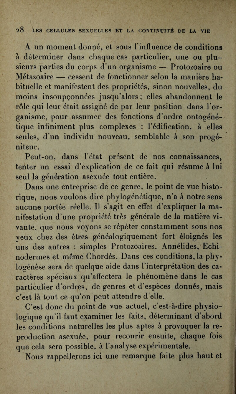 A un moment donné, et sous l’influence de conditions à déterminer dans chaque cas particulier, une ou plu- sieurs parties du corps d’un organisme — Protozoaire ou Métazoaire — cessent de fonctionner selon la manière ha- bituelle et manifestent des propriétés, sinon nouvelles, du moins insoupçonnées jusqu’alors ; elles abandonnent le rôle qui leur était assigné de par leur position dans l’or- ganisme, pour assumer des fonctions d’ordre ontogéné- tique infiniment plus complexes : l’édification, à elles seules, d’un individu nouveau, semblable à son progé- niteur. Peut-on, dans l’état présent de nos connaissances, tenter un essai d’explication de ce fait qui résume à lui seul la génération asexuée tout entière. Dans une entreprise de ce genre, le point de vue histo- rique, nous voulons dire phylogénétique, n’a à notre sens aucune portée réelle. Il s’agit en effet d’expliquer la ma- nifestation d’une propriété très générale de la matière vi- vante, que nous voyons se répéter constamment sous nos yeux chez des êtres généalogiquement fort éloignés les uns des autres : simples Protozoaires. Annélides, Echi- nodermes et même Ghordés. Dans ces conditions, la phy- logénèse sera de quelque aide dans l’interprétation des ca- ractères spéciaux qu’atfectera le phénomène dans le cas particulier d’ordres, de genres et d’espèces donnés, mais c’est là tout ce qu’on peut attendre d'elle. C’est donc du point de vue actuel, c’est-à-dire physio- logique qu’il faut examiner les faits, déterminant d’abord les conditions naturelles les plus aptes à provoquer la re- production asexuée, pour recourir ensuite, chaque fois que cela sera possible, à l’analyse expérimentale. Nous rappellerons ici une remarque faite plus haut et