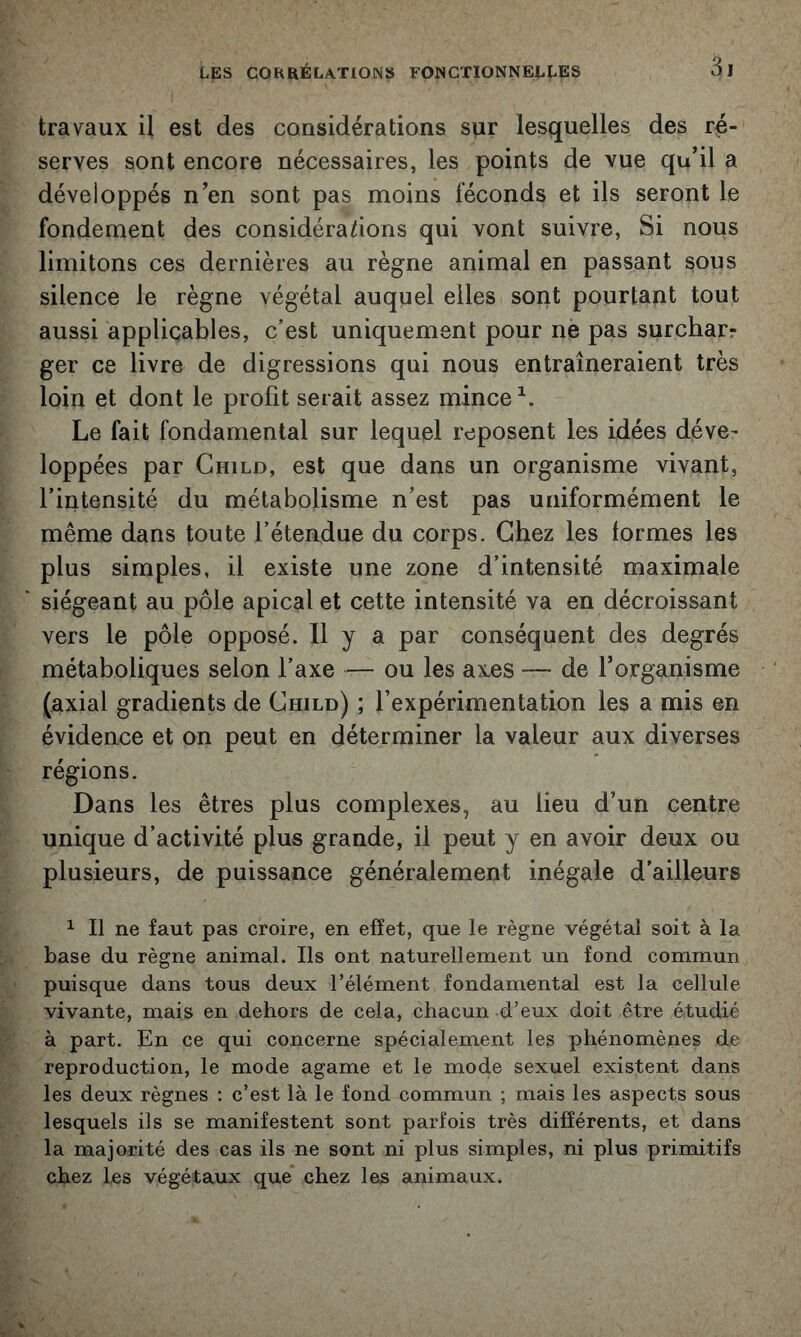 travaux il est des considérations sur lesquelles des ré- serves sont encore nécessaires, les points de vue qu’il a développés n’en sont pas moins féconds et ils seront le fondement des considérations qui vont suivre, Si nous limitons ces dernières au règne animal en passant sous silence le règne végétal auquel elles sont pourtant tout aussi applicables, c’est uniquement pour nè pas surchar? ger ce livre de digressions qui nous entraîneraient très loin et dont le profit serait assez mince Le fait fondamental sur lequel reposent les idées déve- loppées par Ghild, est que dans un organisme vivant, l’intensité du métabolisme n’est pas uniformément le même dans toute l’étendue du corps. Chez les formes les plus simples, il existe une zone d’intensité maximale siégeant au pôle apical et cette intensité va en décroissant vers le pôle opposé. Il y a par conséquent des degrés métaboliques selon l’axe — ou les axes — de l’organisme (axial gradients de Ghild) ; l’expérimentation les a mis en évidence et on peut en déterminer la valeur aux diverses régions. Dans les êtres plus complexes, au lieu d’un centre unique d’activité plus grande, il peut y en avoir deux ou plusieurs, de puissance généralement inégale d’ailleurs 1 II ne faut pas croire, en effet, que le règne végétal soit à la base du règne animal. Ils ont naturellement un fond commun puisque dans tous deux l’élément fondamental est la cellule vivante, mais en dehors de cela, chacun d’eux doit être étudié à part. En ce qui concerne spécialement les phénomènes de reproduction, le mode agame et le mode sexuel existent dans les deux règnes : c’est là le fond commun ; mais les aspects sous lesquels ils se manifestent sont parfois très différents, et dans la majorité des cas ils ne sont ni plus simples, ni plus primitifs chez les végétaux que chez les animaux.