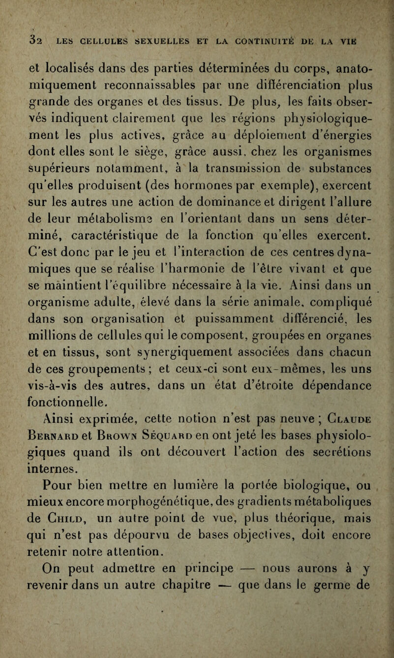 et localisés dans des parties déterminées du corps, anato- miquement reconnaissables par une différenciation plus grande des organes et des tissus. De plus^ les faits obser- vés indiquent clairement que les régions physiologique- ment les plus actives, grâce au déploiement d’énergies dont elles sont le siège, grâce aussi, chez les organismes supérieurs notamment, à la transmission de substances qu’elles produisent (des hormones par exemple), exercent sur les autres une action de dominance et dirigent l’allure de leur métabolisme en l’orientant dans un sens déter- miné, caractéristique de la fonction qu’elles exercent. C’est donc par le jeu et l’interaction de ces centres dyna- miques que se réalise l’harmonie de l’être vivant et que se maintient l’équilibre nécessaire à la vie. Ainsi dans un organisme adulte, élevé dans la série animale, compliqué dans son organisation et puissamment différencié, les millions de cellules qui le composent, groupées en organes et en tissus, sont synergiquement associées dans chacun de ces groupements; et ceux-ci sont eux-mêmes, les uns vis-à-vis des autres, dans un état d’étroite dépendance fonctionnelle. Ainsi exprimée, cette notion n’est pas neuve ; Claude Bernard et Brown Séquard en ont jeté les bases physiolo- giques quand ils ont découvert l’action des secrétions internes. Pour bien mettre en lumière la portée biologique, ou mieux encore morphogénétique, des gradients métaboliques de Child, un autre point de vue, plus théorique, mais qui n’est pas dépourvu de bases objectives, doit encore retenir notre attention. On peut admettre en principe — nous aurons à y revenir dans un autre chapitre — que dans le germe de