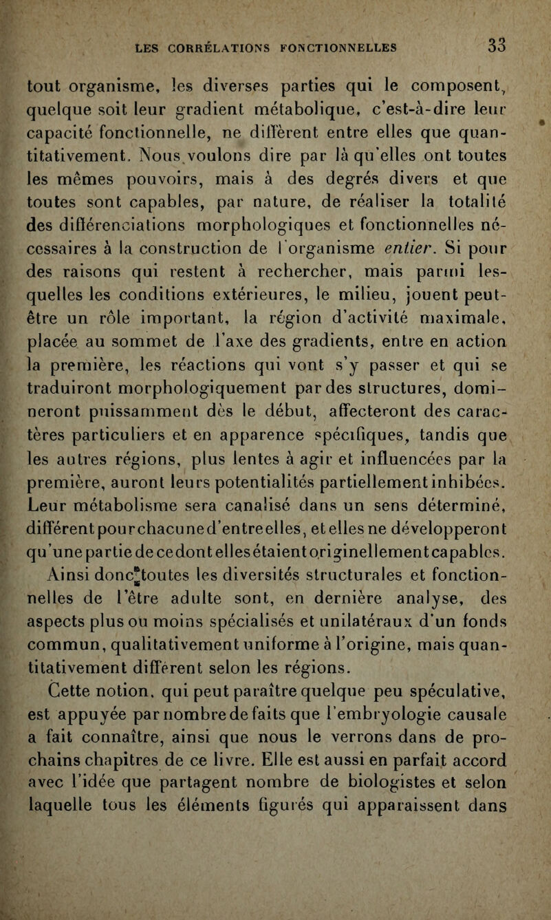 tout organisme, les diverses parties qui le composent^ quelque soit leur gradient métabolique, c’est-à-dire leur capacité fonctionnelle, ne diffèrent entre elles que quan- titativement. Nous voulons dire par là qu elles ont toutes les mêmes pouvoirs, mais à des degrés divers et que toutes sont capables, par nature, de réaliser la totalité des diftérenciations morphologiques et fonctionnelles né- cessaires à la construction de l'organisme entier. Si pour des raisons qui restent à rechercher, mais parmi les- quelles les conditions extérieures, le milieu, jouent peut- être un rôle important, la région d’activité maximale, placée au sommet de l’axe des gradients, entre en action la première, les réactions qui vont s’y passer et qui se traduiront morphologiquement par des structures, domi- neront puissamment dès le début, affecteront des carac- tères particuliers et en apparence spécifiques, tandis que les autres régions, plus lentes à agir et influencées par la première, auront leurs potentialités partiellement inhibées. Leur métabolisme sera canalisé dans un sens déterminé, différentpourchacuned’entreelles, etellesne développeront qu’une partie de cedont elles étaient originellement capables. Ainsi donc^toutes les diversités structurales et fonction- nelles de l’être adulte sont, en dernière analyse, des aspects plus ou moins spécialisés et unilatéraux d’un fonds commun, qualitativement uniforme à l’origine, mais quan- titativement différent selon les régions. Cette notion, qui peut paraître quelque peu spéculative, est appuyée par nombre de faits que l’embryologie causale a fait connaître, ainsi que nous le verrons dans de pro- chains chapitres de ce livre. Elle est aussi en parfait accord avec l’idée que partagent nombre de biologistes et selon laquelle tous les éléments figurés qui apparaissent dans