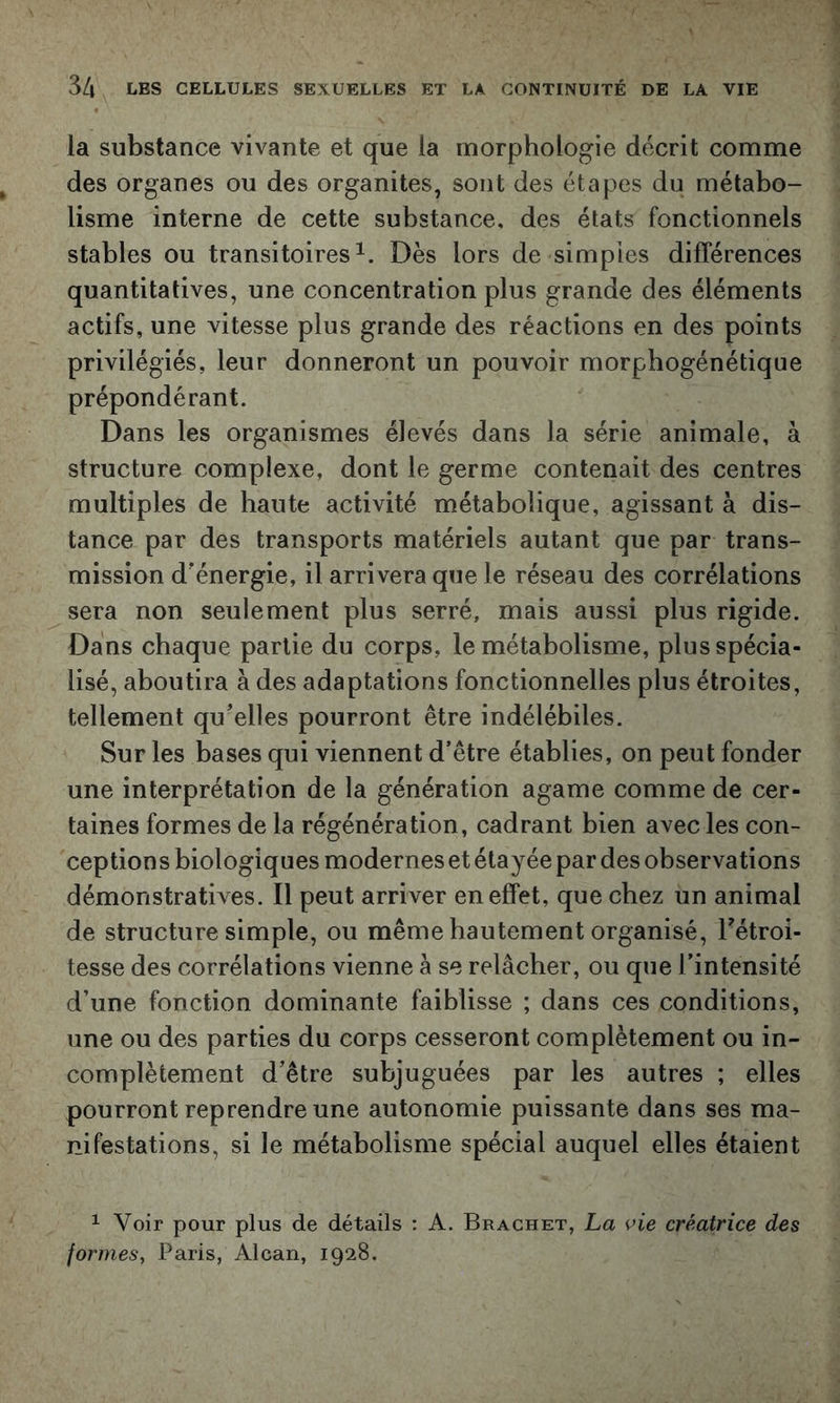 la substance vivante et que la morphologie décrit comme des organes ou des organites, sont des étapes du métabo- lisme interne de cette substance, des états fonctionnels stables ou transitoires^. Dès lors de simples différences quantitatives, une concentration plus grande des éléments actifs, une vitesse plus grande des réactions en des points privilégiés, leur donneront un pouvoir morphogénétique prépondérant. Dans les organismes élevés dans la série animale, à structure complexe, dont le germe contenait des centres multiples de haute activité métabolique, agissant à dis- tance par des transports matériels autant que par trans- mission d'énergie, il arrivera que le réseau des corrélations sera non seulement plus serré, mais aussi plus rigide. Dans chaque partie du corps, le métabolisme, plus spécia- lisé, aboutira à des adaptations fonctionnelles plus étroites, tellement qu’elles pourront être indélébiles. Sur les bases qui viennent d’être établies, on peut fonder une interprétation de la génération agame comme de cer- taines formes de la régénération, cadrant bien avec les con- ceptions biologiques modernes et étayée par des observations démonstratives. Il peut arriver en effet, que chez un animal de structure simple, ou même hautement organisé, Tétroi- tesse des corrélations vienne à se relâcher, ou que l’intensité d’une fonction dominante faiblisse ; dans ces conditions, une ou des parties du corps cesseront complètement ou in- complètement d’être subjuguées par les autres ; elles pourront reprendre une autonomie puissante dans ses ma- nifestations, si le métabolisme spécial auquel elles étaient 1 Voir pour plus de détails : A. Brachet, La vie créatrice des formes, Paris, Alcan, 1928.