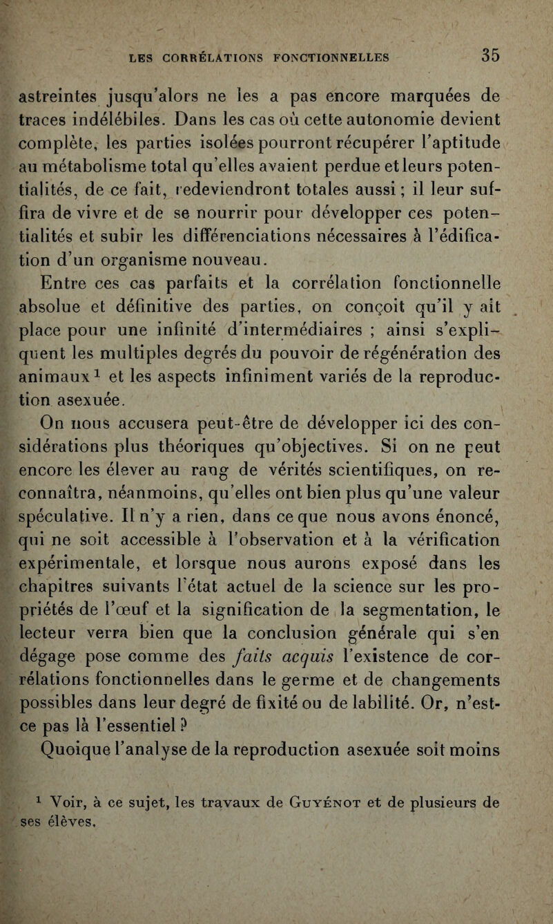 astreintes jusqu’alors ne les a pas encore marquées de traces indélébiles. Dans les cas où cette autonomie devient complète, les parties isolées pourront récupérer l’aptitude au métabolisme total qu’elles avaient perdue et leurs poten- tialités, de ce fait, redeviendront totales aussi; il leur suf- fira de vivre et de se nourrir pour développer ces poten- tialités et subir les différenciations nécessaires à l’édifica- tion d’un organisme nouveau. Entre ces cas parfaits et la corrélation fonctionnelle absolue et définitive des parties, on conçoit qu’il y ait place pour une infinité d’intermédiaires ; ainsi s’expli- quent les multiples degrés du pouvoir de régénération des animaux^ et les aspects infiniment variés de la reproduc- tion asexuée. On nous accusera peut-être de développer ici des con- sidérations plus théoriques qu’objectives. Si on ne peut encore les élever au rang de vérités scientifiques, on re- connaîtra, néanmoins, qu’elles ont bien plus qu’une valeur spéculative. Il n’y a rien, dans ce que nous avons énoncé, qui ne soit accessible à l’observation et à la vérification expérimentale, et lorsque nous aurons exposé dans les chapitres suivants l’état actuel de la science sur les pro- priétés de l’œuf et la signification de la segmentation, le lecteur verra bien que la conclusion générale qui s’en dégage pose comme des faits acquis l’existence de cor- rélations fonctionnelles dans le germe et de changements possibles dans leur degré de fixité ou de labîlité. Or, n’est- ce pas là l’essentiel ? Quoique l’analyse de la reproduction asexuée soit moins ^ Voir, à ce sujet, les travaux de Guyénot et de plusieurs de ses élèves.