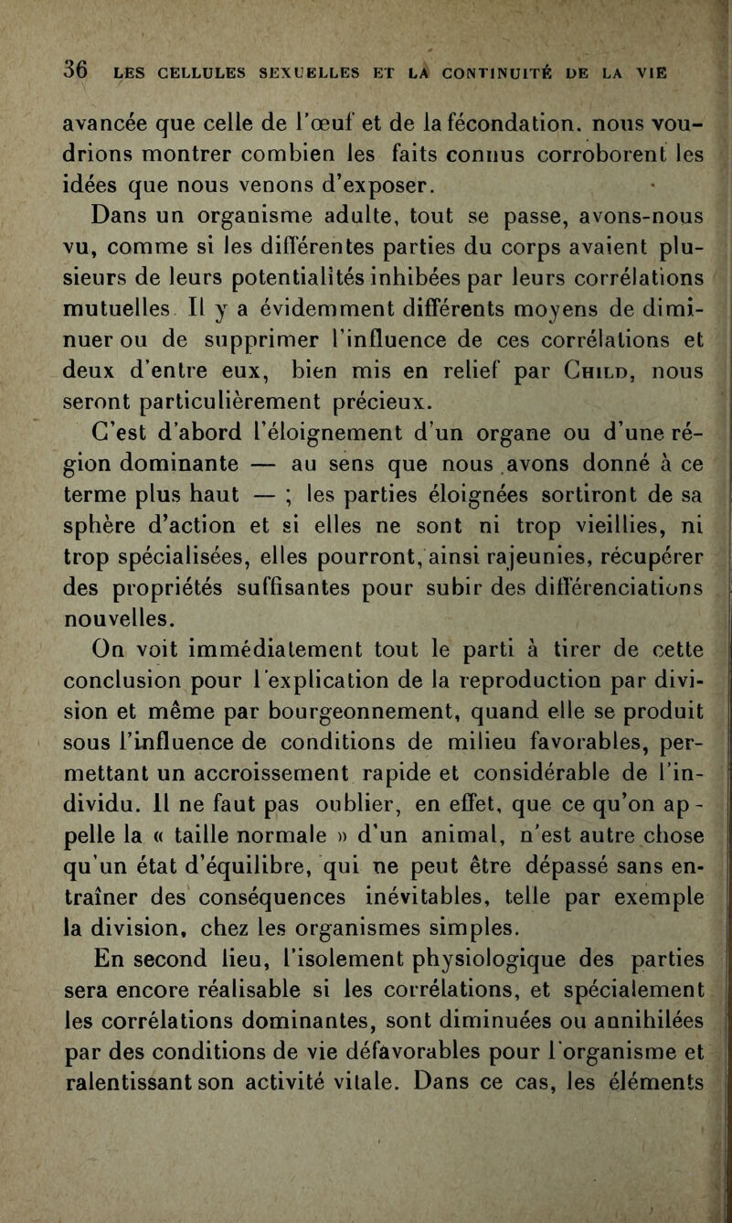 avancée que celle de l’œuf et de la fécondation, nous vou- drions montrer combien les faits connus corroborent les idées que nous venons d’exposer. Dans un organisme adulte, tout se passe, avons-nous vu, comme si les diflerentes parties du corps avaient plu- sieurs de leurs potentialités inhibées par leurs corrélations mutuelles II y a évidemment différents moyens de dimi- nuer ou de supprimer l’influence de ces corrélations et deux d’entre eux, bien mis en relief par Ghild, nous seront particulièrement précieux. C’est d’abord l’éloignement d’un organe ou d’une ré- gion dominante — au sens que nous avons donné à ce terme plus haut — ; les parties éloignées sortiront de sa sphère d’action et si elles ne sont ni trop vieillies, ni trop spécialisées, elles pourront, ainsi rajeunies, récupérer I des propriétés suffisantes pour subir des différenciations nouvelles. On voit immédiatement tout le parti à tirer de cette conclusion pour l’explication de la reproduction par divi- sion et même par bourgeonnement, quand elle se produit sous l’influence de conditions de milieu favorables, per- mettant un accroissement rapide et considérable de l’in- dividu. Il ne faut pas oublier, en effet, que ce qu’on ap- pelle la « taille normale » d’un animal, n'est autre chose qu’un état d’équilibre, qui ne peut être dépassé sans en- traîner des conséquences inévitables, telle par exemple la division, chez les organismes simples. En second lieu, l’isolement physiologique des parties sera encore réalisable si les corrélations, et spécialement les corrélations dominantes, sont diminuées ou annihilées par des conditions de vie défavorables pour l'organisme et ralentissant son activité vitale. Dans ce cas, les éléments