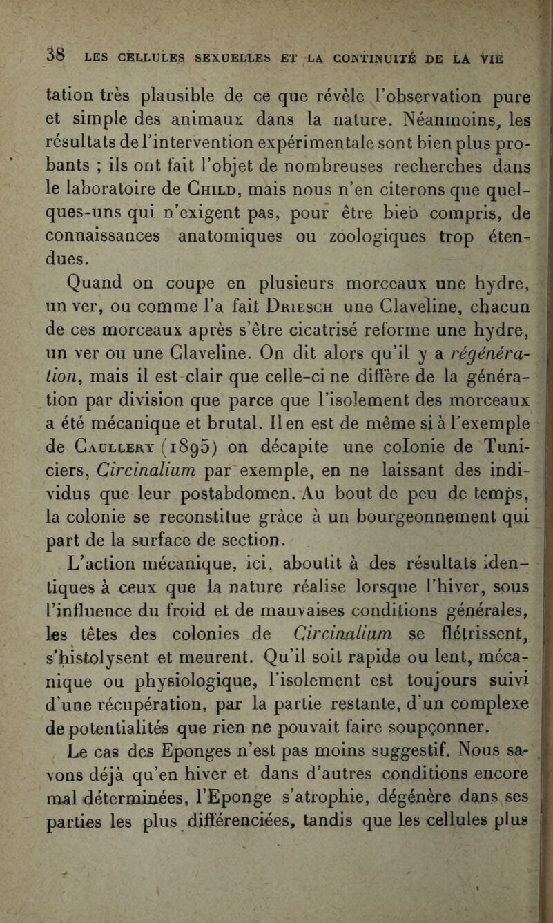tation très plausible de ce que révèle l’observation pure et simple des animaux dans la nature. Néanmoins, les résultats de l’intervention expérimentale sont bien plus pro- bants ; ils ont fait l’objet de nombreuses recherches dans le laboratoire de Ghild, mais nous n’en citerons que quel- ques-uns qui n’exigent pas, pour être bien compris, de connaissances anatomiques ou zoologiques trop éten- dues. Quand on coupe en plusieurs morceaux une hydre, un ver, ou comme l’a fait Driesch une Glaveline, chacun de ces morceaux après s’être cicatrisé reforme une hydre, un ver ou une Glaveline. On dit alors qu’il y a régénéra- tion^ mais il est clair que celle-ci ne diffère de la généra- tion par division que parce que l’isolement des morceaux a été mécanique et brutal. lien est de même si à l’exemple de Gaüllery (1895) on décapite une colonie de Tuni- ciers, Circinalium par exemple, en ne laissant des indi- vidus que leur postabdomen. Au bout de peu de temps, la colonie se reconstitue grâce à un bourgeonnement qui part de la surface de section. L’action mécanique, ici, aboutit à des résultats iden- tiques à ceux que la nature réalise lorsque l’hiver, sous l’influence du froid et de mauvaises conditions générales, les têtes des colonies de Circinalium se flétrissent, s’histolysent et meurent. Qu’il soit rapide ou lent, méca- nique ou physiologique, l’isolement est toujours suivi d’une récupération, par la partie restante, d’un complexe de potentialités que rien ne pouvait faire soupçonner. Le cas des Eponges n’est pas moins suggestif. Nous sa^ vons déjà qu’en hiver et dans d’autres conditions encore mal déterminées, l’Eponge s’atrophie, dégénère dans ses parties les plus différenciées, tandis que les cellules plus