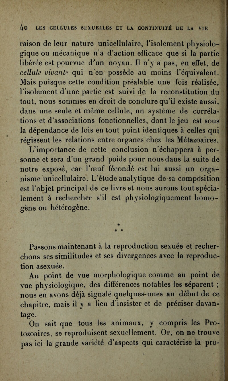 raison de leur nature unicellulaire, Tisolement physiolo- gique ou mécanique n’a d’action eiffîcace que si la partie libérée est pourvue d'un noyau. Il n’y a pas, en effet, de cellule vivante qui n’en possède au moins l’équivalent. Mais puisque cette condition préalable une fois réalisée, l’isolement d’une partie est suivi de la reconstitution du tout, nous sommes en droit de conclure qu’il existe aussi, dans une seule et même cellule, un système de corréla- tions et d'associations fonctionnelles, dont le jeu est sous la dépendance de lois en tout point identiques à celles qui régissent les relations entre organes chez les Métazoaires. L’importance de cette conclusion n’échappera à per- sonne et sera d’un grand poids pour nous dans la suite de notre exposé, car l’œuf fécondé est lui aussi un orga- nisme unicellulaire. L’étude analytique de sa composition est l’objet principal de ce livre et nous aurons tout spécia- lement à rechercher s’il est physiologiquement homo- gène ou hétérogène. * ¥. Passons maintenant à la reproduction sexuée et recher- chons ses similitudes et ses divergences avec la reproduc- tion asexuée. Au point de vue morphologique comme au point de vue physiologique, des différences notables les séparent ; nous en avons déjà signalé quelques-unes au début de ce chapitre, mais il y a lieu d’insister et de préciser davan- tage. On sait que tous les animaux, y compris les Pro- tozoaires, se reproduisent sexuellement. Or, on ne trouve pas ici la grande variété d’aspects qui caractérise la pro-