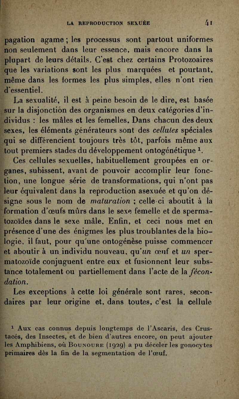 pagation agame ; les processus sont partout uniformes non seulement dans leur essence, mais encore dans la plupart de leurs détails. C'est chez certains Protozoaires que les variations sont les plus marquées et pourtant, même dans les formes les plus simples, elles n’ont rien d'essentiel. La sexualité, il est à peine besoin de le dire, est basée sur la disjonction des organismes en deux catégories d’in- dividus : les mâles et les femelles. Dans chacun des deux sexes, les éléments générateurs sont des cellules spéciales qui se différencient toujours très tôt, parfois même aux tout premiers stades du développement ontogénétique Ces cellules sexuelles, habituellement groupées en or- ganes, subissent, avant de pouvoir accomplir leur fonc- tion, une longue série de transformations, qui n’ont pas leur équivalent dans la reproduction asexuée et qu’on dé- signe sous le nom de maturation ; celle ci aboutit à la formation d’œufs mûrs dans le sexe femelle et de sperma- tozoïdes dans le sexe mâle. Enfin, et ceci nous met en présence d’une des énigmes les plus troublantes delà bio- logie, il faut, pour qu’une ontogénèse puisse commencer et aboutir à un individu nouveau, quun œuf et un sper- matozoïde conjuguent entre eux et fusionnent leur subs- tance totalement ou partiellement dans l’acte de la fécon- dation. Les exceptions à cette loi générale sont rares, secon- daires par leur origine et, dans toutes, c’est la cellule ^ Aux cas connus depuis longtemps de l’Ascaris, des Crus- tacés, des Insectes, et de bien d’autres encore, on peut ajouter les Amphibiens, où Bounoure (1929) a pu déceler les gonocytes primaires dès la fin de la segmentation de l’œuf.