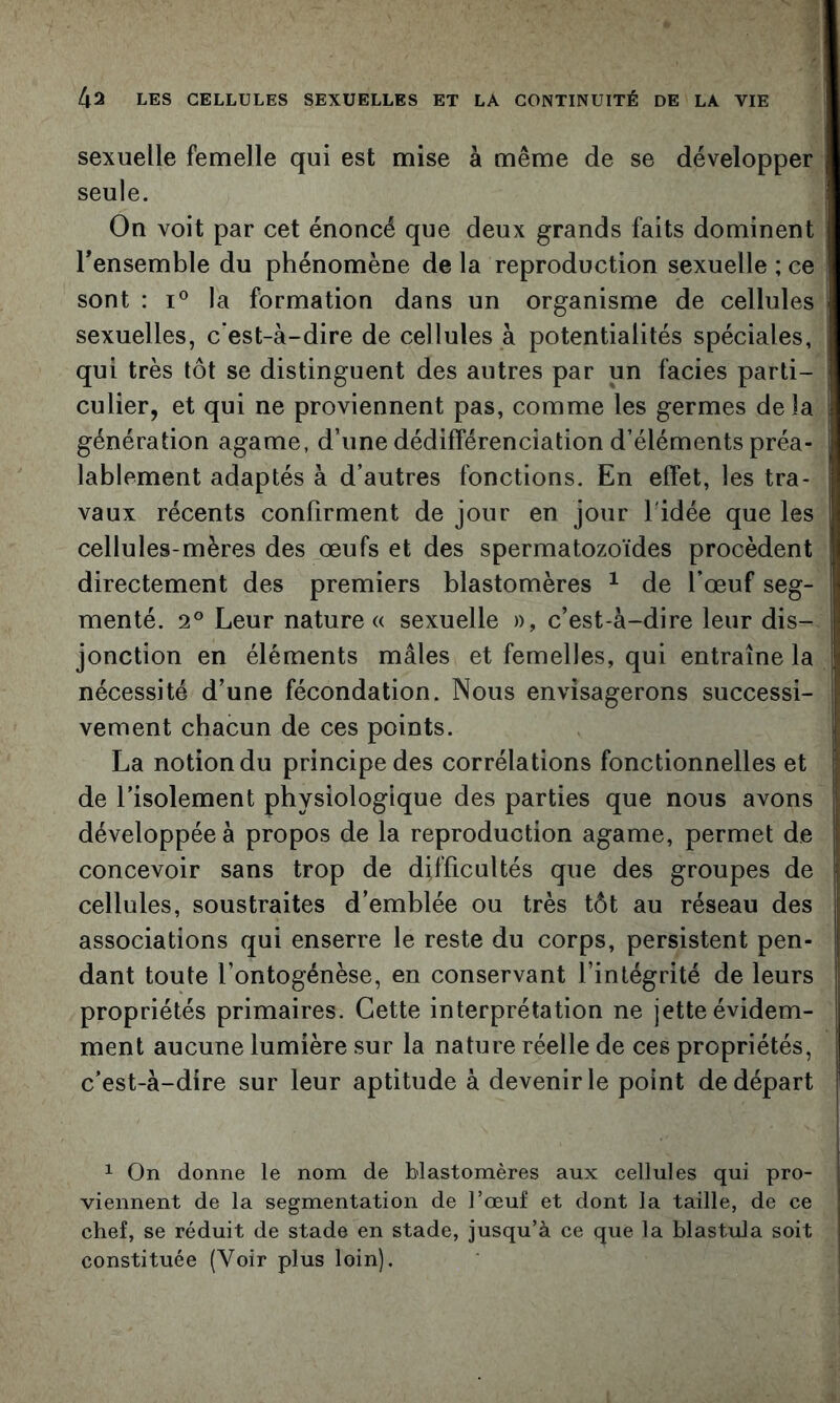 sexuelle femelle qui est mise à même de se développer seule. On voit par cet énoncé que deux grands faits dominent Tensemble du phénomène de la reproduction sexuelle ; ce sont : I® la formation dans un organisme de cellules sexuelles, c’est-à-dire de cellules à potentialités spéciales, qui très tôt se distinguent des autres par un faciès parti- culier, et qui ne proviennent pas, comme les germes delà génération agame, d’une dédifférenciation d’éléments préa- lablement adaptés à d’autres fonctions. En effet, les tra- vaux récents confirment de jour en jour l'idée que les cellules-mères des œufs et des spermatozoïdes procèdent directement des premiers blastomères ^ de l’œuf seg- menté. 2° Leur nature « sexuelle », c’est-à-dire leur dis- jonction en éléments mâles et femelles, qui entraîne la nécessité d’une fécondation. Nous envisagerons successi- vement chacun de ces points. La notion du principe des corrélations fonctionnelles et de l’isolement physiologique des parties que nous avons développée à propos de la reproduction agame, permet de concevoir sans trop de difficultés que des groupes de cellules, soustraites d’emblée ou très tôt au réseau des associations qui enserre le reste du corps, persistent pen- dant toute l’ontogénèse, en conservant l’intégrité de leurs propriétés primaires. Cette interprétation ne jette évidem- ment aucune lumière sur la nature réelle de ces propriétés, c’est-à-dire sur leur aptitude à devenir le point de départ 1 On donne le nom de blastomères aux cellules qui pro- viennent de la segmentation de l’œuf et dont la taille, de ce chef, se réduit de stade en stade, jusqu’à ce que la blastula soit constituée (Voir plus loin).