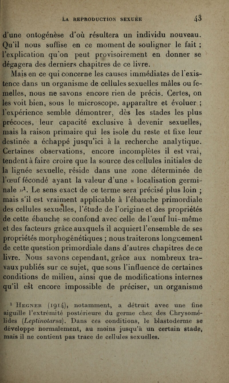 d’une ontogénèse d’où résultera un individu nouveau. Qu’il nous suffise en ce moment de souligner le fait ; l’explication qu’on peut provisoirement en donner se dégagera des derniers chapitres de ce livre. Mais en ce qui concerne les causes immédiates de l'exis- tence dans un organisme de cellules sexuelles mâles ou fe- melles, nous ne savons encore rien de précis. Certes, on les voit bien, sous le microscope, apparaître et évoluer ; l’expérience semble démontrer, dès les stades les plus précoces, leur capacité exclusive à devenir sexuelles, mais la raison primaire qui les isole du reste et fixe leur destinée a échappé jusqu’ici à la recherche analytique. Certaines observations, encore incomplètes il est vrai, tendent à faire croire que la source des cellules initiales de la lignée sexuelle, réside dans une zone déterminée de l’œuf fécondé ayant la valeur d’une « localisation germi- nale Le sens exact de ce terme sera précisé plus loin ; mais s’il est vraiment applicable à l’ébauche primordiale des cellules sexu^les, l’étude de l’origine et des propriétés de cette ébauche se confond avec celle de l’œuf lui-même et des facteurs grâce auxquels il acquiert l’ensemble de ses propriétés morphogénétiques ; nous traiterons longuement de cette question primordiale dans d’autres chapitres de ce livre. Nous savons cependant, grâce aux nombreux tra- vaux publiés sur ce sujet, que sous l’influence de certaines conditions de milieu, ainsi que de modifications internes qu’il est encore impossible de préciser, un organisme ^ Hegner (1914)5 notamment, a détruit avec une fine aiguille l’extrémité postérieure du germe chez des Chrysomé- lides [Leptinotarsa]. Dans ces conditions, le blastoderme se développe normalement, au moins jusqu’à un certain stade, J mais il ne contient pas trace de cellules sexuelles.