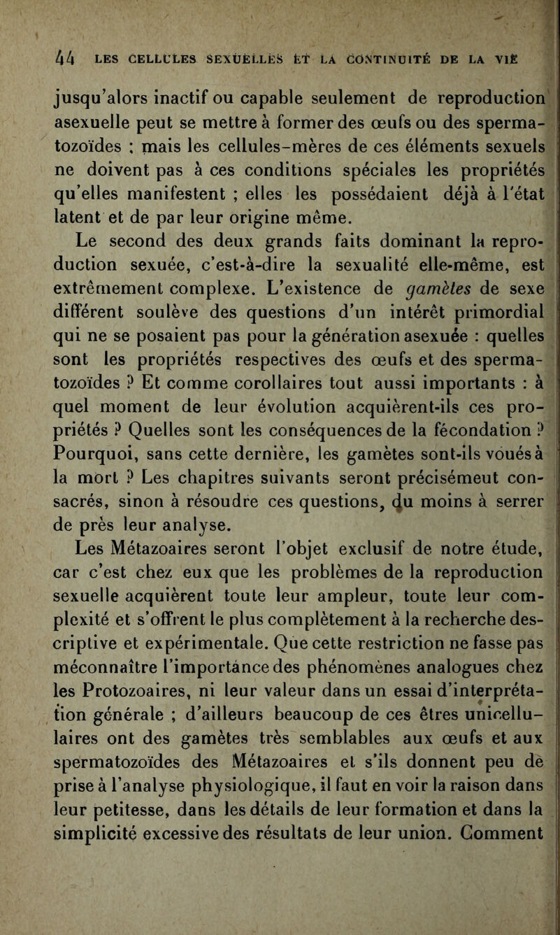 jusqu’alors inactif ou capable seulement de reproduction' asexuelle peut se mettre à former des œufs ou des sperma- tozoïdes ; mais les cellules-mères de ces éléments sexuels ne doivent pas à ces conditions spéciales les propriétés qu’elles manifestent ; elles les possédaient déjà à l'état latent et de par leur origine même. Le second des deux grands faits dominant la repro- duction sexuée, c’est-à-dire la sexualité elle-même, est extrêmement complexe. L’existence de gamètes de sexe différent soulève des questions d’un intérêt primordial qui ne se posaient pas pour la génération asexuée : quelles sont les propriétés respectives des œufs et des sperma- tozoïdes ? Et comme corollaires tout aussi importants : à quel moment de leur évolution acquièrent-ils ces pro- priétés ? Quelles sont les conséquences de la fécondation ? Pourquoi, sans cette dernière, les gamètes sont-ils voués à la mort ? Les chapitres suivants seront précisément con- sacrés, sinon à résoudre ces questions, 4^ moins à serrer de près leur analyse. Les Métazoaires seront l’objet exclusif de notre étude, car c’est chez eux que les problèmes de la reproduction sexuelle acquièrent toute leur ampleur, toute leur com- plexité et s’offrent le plus complètement à la recherche des- criptive et expérimentale. Que cette restriction ne fasse pas méconnaître l’importance des phénomènes analogues chez les Protozoaires, ni leur valeur dans un essai d’interpréta- tion générale ; d’ailleurs beaucoup de ces êtres unicellu- laires ont des gamètes très semblables aux œufs et aux spermatozoïdes des Métazoaires et s’ils donnent peu de prise à l’analyse physiologique, il faut en voir la raison dans leur petitesse, dans les détails de leur formation et dans la simplicité excessive des résultats de leur union. Gomment