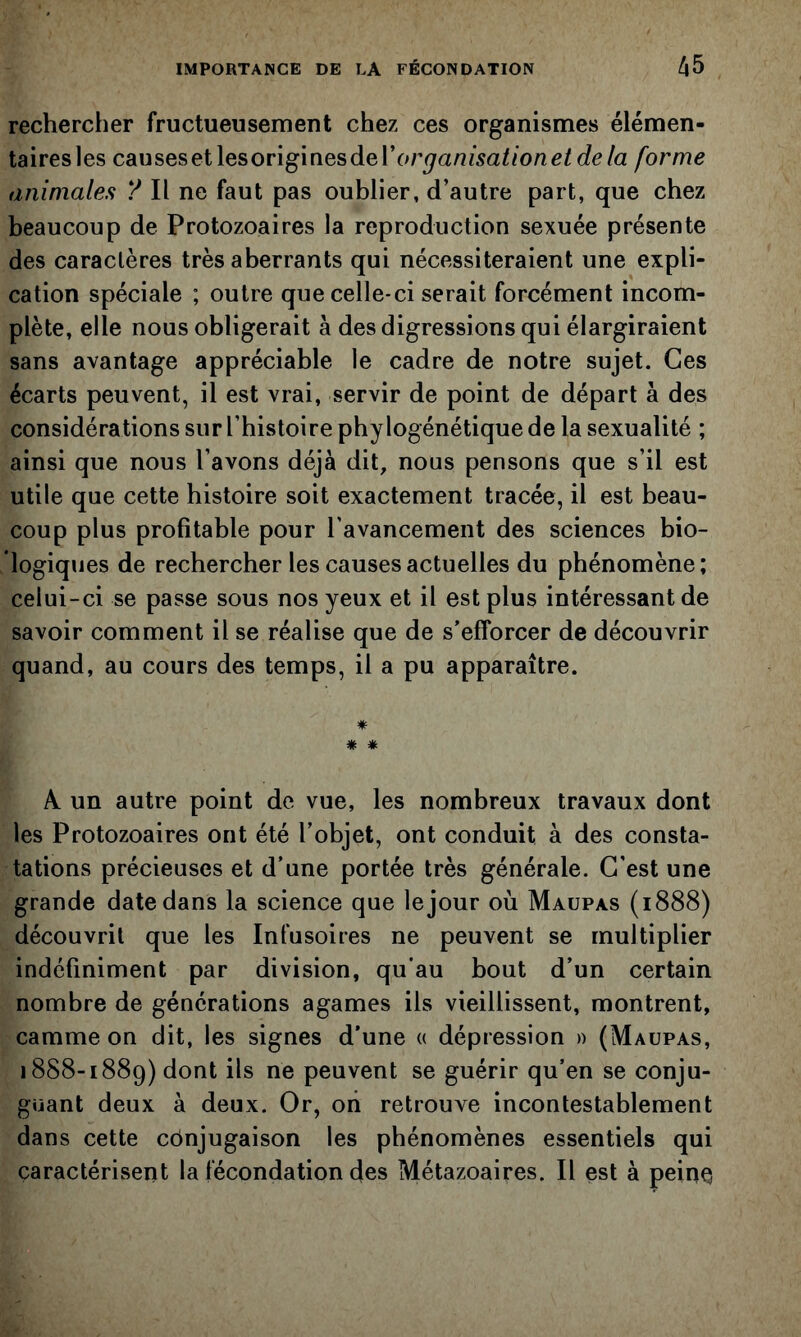 rechercher fructueusement chez ces organismes élémen- tairesles causesetlesovlgmesdeVorganisationet de la forme animales ? Il ne faut pas oublier, d’autre part, que chez beaucoup de Protozoaires la reproduction sexuée présente des caractères très aberrants qui nécessiteraient une expli- cation spéciale ; outre que celle-ci serait forcément incom- plète, elle nous obligerait à des digressions qui élargiraient sans avantage appréciable le cadre de notre sujet. Ces écarts peuvent, il est vrai, servir de point de départ à des considérations sur l’histoire phylogénétique de la sexualité ; ainsi que nous l’avons déjà dit, nous pensons que s’il est utile que cette histoire soit exactement tracée, il est beau- coup plus profitable pour l'avancement des sciences bio- logiques de rechercher les causes actuelles du phénomène; celui-ci se passe sous nos yeux et il est plus intéressant de savoir comment il se réalise que de s’efforcer de découvrir quand, au cours des temps, il a pu apparaître. * # * A un autre point de vue, les nombreux travaux dont les Protozoaires ont été l’objet, ont conduit à des consta- tations précieuses et d’une portée très générale. C'est une grande date dans la science que le jour où Maupas (1888) découvrit que les Infusoires ne peuvent se multiplier indéfiniment par division, qu'au bout d’un certain nombre de générations agames ils vieillissent, montrent, camme on dit, les signes d’une « dépression » (Maupas, 1888-1889) dont ils ne peuvent se guérir qu’en se conju- guant deux à deux. Or, on retrouve incontestablement dans cette cônjugaison les phénomènes essentiels qui caractérisent la fécondation des Métazoaires. Il est à peine