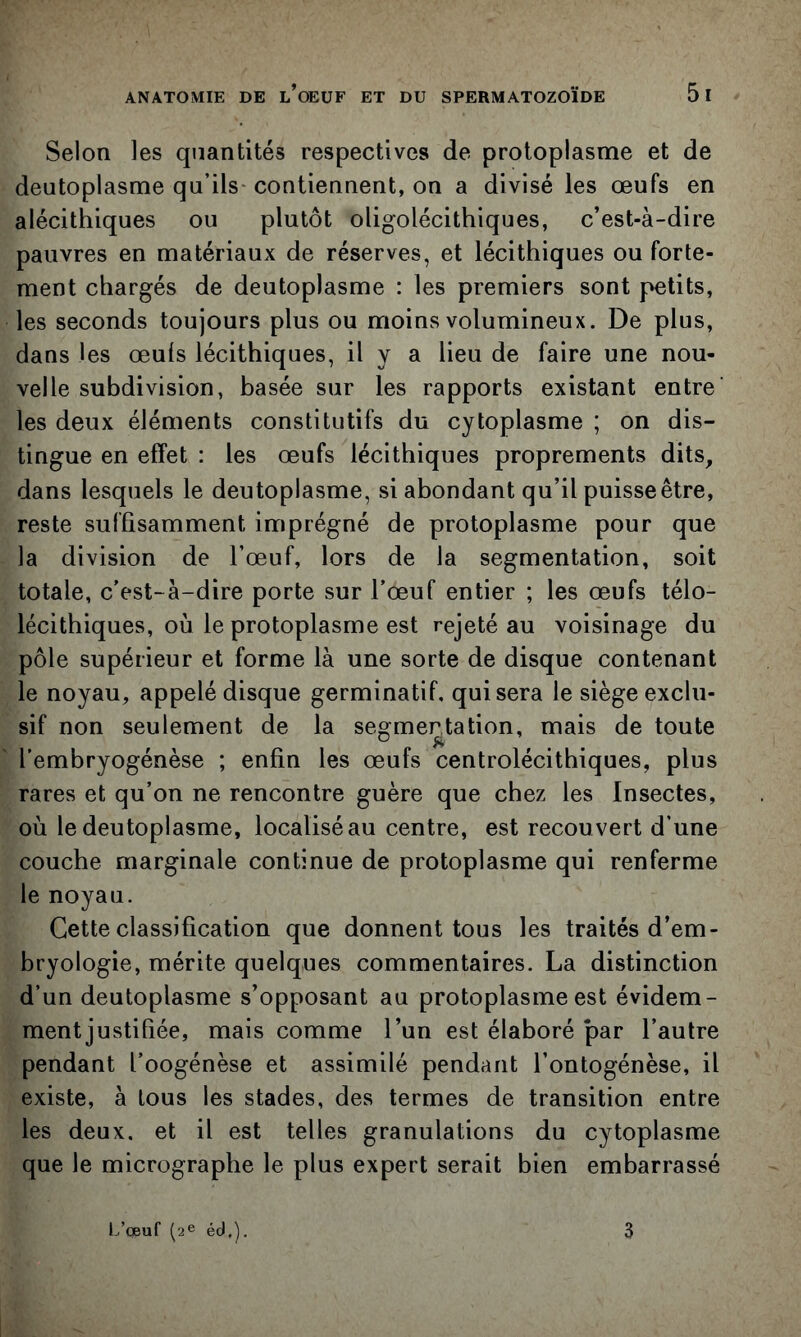 Selon les quantités respectives de protoplasme et de deutoplasme qu’ils- contiennent, on a divisé les œufs en alécithiques ou plutôt oligolécithiques, c’est-à-dire pauvres en matériaux de réserves, et lécithiques ou forte- ment chargés de deutoplasme : les premiers sont petits, les seconds toujours plus ou moins volumineux. De plus, dans les œuls lécithiques, il y a lieu de faire une nou- velle subdivision, basée sur les rapports existant entre les deux éléments constitutifs du cytoplasme ; on dis- tingue en effet : les œufs lécithiques proprements dits, dans lesquels le deutoplasme, si abondant qu’il puisse être, reste suffisamment imprégné de protoplasme pour que la division de l’œuf, lors de la segmentation, soit totale, c’est-à-dire porte sur l’œuf entier ; les œufs télo- lécithiques, où le protoplasme est rejeté au voisinage du pôle supérieur et forme là une sorte de disque contenant le noyau, appelé disque germinatif, qui sera le siège exclu- sif non seulement de la segmentation, mais de toute l’embryogénèse ; enfin les œufs centrolécithiques, plus rares et qu’on ne rencontre guère que chez les Insectes, où le deutoplasme, localisé au centre, est recouvert d’une couche marginale continue de protoplasme qui renferme le noyau. Cette classification que donnent tous les traités d’em- bryologie, mérite quelques commentaires. La distinction d’un deutoplasme s’opposant au protoplasme est évidem- ment justifiée, mais comme l’un est élaboré par l’autre pendant l’oogénèse et assimilé pendant l’ontogénèse, il existe, à tous les stades, des termes de transition entre les deux, et il est telles granulations du cytoplasme que le micrographe le plus expert serait bien embarrassé l.’cEuf ('2^ éd,). 3