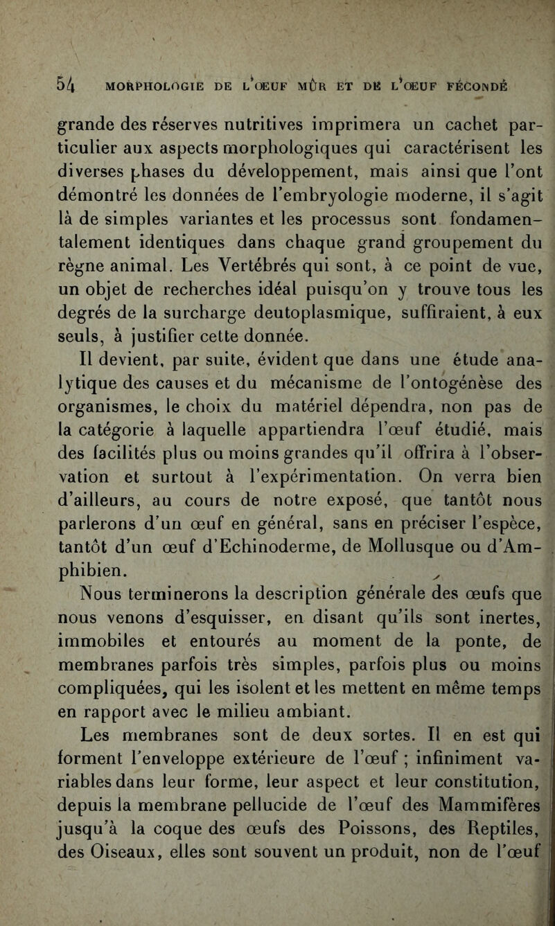 grande des réserves nutritives imprimera un cachet par- ticulier aux aspects morphologiques qui caractérisent les diverses phases du développement, mais ainsi que l’ont démontré les données de l’embryologie moderne, il s’agit là de simples variantes et les processus sont fondamen- talement identiques dans chaque grand groupement du règne animal. Les Vertébrés qui sont, à ce point de vue, un objet de recherches idéal puisqu’on y trouve tous les degrés de la surcharge deutoplasmique, suffiraient, à eux seuls, à justifier cette donnée. Il devient, par suite, évident que dans une étude ana- lytique des causes et du mécanisme de l’ontogénèse des organismes, le choix du matériel dépendra, non pas de la catégorie à laquelle appartiendra l’œuf étudié, mais des facilités plus ou moins grandes qu’il offrira à l’obser- vation et surtout à l’expérimentation. On verra bien d’ailleurs, au cours de notre exposé, que tantôt nous parlerons d’un œuf en général, sans en préciser l’espèce, tantôt d’un œuf d’Echinoderme, de Mollusque ou d’Am- phibien. ^ Nous terminerons la description générale des œufs que nous venons d’esquisser, en disant qu’ils sont inertes, immobiles et entourés au moment de la ponte, de membranes parfois très simples, parfois plus ou moins ! compliquées, qui les isolent et les mettent en même temps j en rapport avec le milieu ambiant. Les membranes sont de deux sortes. Il en est qui forment l’enveloppe extérieure de l’œuf ; infiniment va- riables dans leur forme, leur aspect et leur constitution, depuis la membrane pellucide de l’œuf des Mammifères jusqu’à la coque des œufs des Poissons, des Reptiles, des Oiseaux, elles sont souvent un produit, non de l’œuf