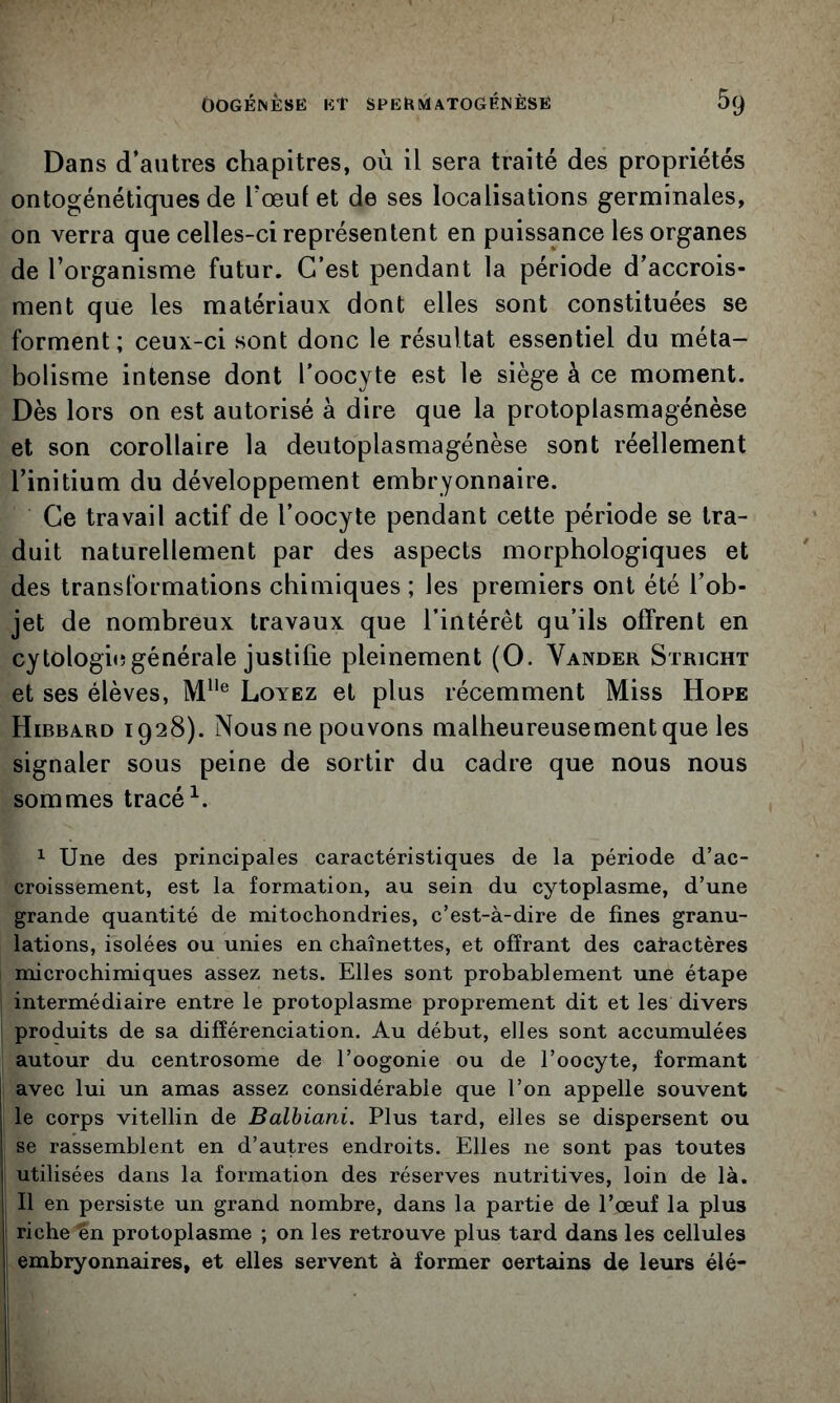 Dans d’autres chapitres, où il sera traité des propriétés ontogénétiques de Tœuf et de ses localisations germinales, on verra que celles-ci représentent en puissance les organes de l’organisme futur. C’est pendant la période d’accrois- nient que les matériaux dont elles sont constituées se forment; ceux-ci sont donc le résultat essentiel du méta- bolisme intense dont l’oocyte est le siège à ce moment. Dès lors on est autorisé à dire que la protoplasmagénèse et son corollaire la deutoplasmagénèse sont réellement l’initium du développement embryonnaire. Ce travail actif de l’oocyte pendant cette période se tra- duit naturellement par des aspects morphologiques et des transformations chimiques ; les premiers ont été l’ob- jet de nombreux travaux que l’intérêt qu’ils offrent en cytologie!générale justifie pleinement (O. Vander Stricht et ses élèves, M® Lovez et plus récemment Miss Hope Hibbard 1928). Nous ne pouvons malheureusement que les signaler sous peine de sortir du cadre que nous nous sommes tracé 1 Une des principales caractéristiques de la période d’ac- croissement, est la formation, au sein du cytoplasme, d’une grande quantité de mitochondries, c’est-à-dire de fines granu- lations, isolées ou unies en chaînettes, et offrant des catactères micro chimiques assez nets. Elles sont probablement une étape intermédiaire entre le protoplasme proprement dit et les divers produits de sa différenciation. Au début, elles sont accumulées autour du centrosome de l’oogonie ou de l’oocyte, formant avec lui un amas assez considérable que l’on appelle souvent le corps vitellin de Balbiani. Plus tard, elles se dispersent ou se rassemblent en d’autres endroits. Elles ne sont pas toutes utilisées dans la formation des réserves nutritives, loin de là. Il en persiste un grand nombre, dans la partie de l’œuf la plus riche én protoplasme ; on les retrouve plus tard dans les cellules embryonnaires, et elles servent à former certains de leurs élé-