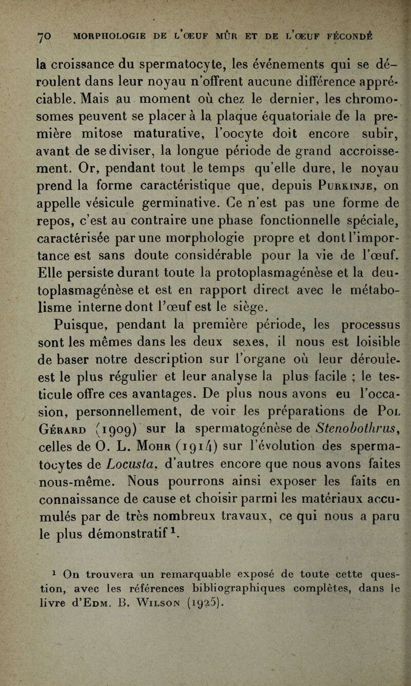 la croissance du spermatocyte, les événements qui se dé- roulent dans leur noyau n’offrent aucune différence appré- ciable. Mais au moment où chez le dernier, les chromo- somes peuvent se placer à la plaque équatoriale de la pre- mière mitose maturative, l’oocyte doit encore subir, avant de se diviser, la longue période de grand accroisse- ment. Or, pendant tout le temps qu’elle dure, le noyau prend la forme caractéristique que, depuis Purkinje, on appelle vésicule germinative. Ce n’est pas une forme de repos, c’est au contraire une phase fonctionnelle spéciale, caractérisée par une morphologie propre et dont l’impor- tance est sans doute considérable pour la vie de l’œuf. Elle persiste durant toute la protoplasmagénèse et la deu- toplasmagénèse et est en rapport direct avec le métabo- lisme interne dont l’œuf est le siège. Puisque, pendant la première période, les processus sont les mêmes dans les deux sexes, il nous est loisible de baser notre description sur l’organe où leur déroule- est le plus régulier et leur analyse la plus facile ; le tes- ticule offre ces avantages. De plus nous avons eu l’occa- sion, personnellement, de voir les préparations de Pol Gérard f 1909) sur la spermAlogénèse de S te no b othr us, celles de 0. L. Mohr (1914) sur l’évolution des sperma- tocytes de Locusta, d’autres encore que nous avons faites nous-même. Nous pourrons ainsi exposer les faits en connaissance de cause et choisir parmi les matériaux accu- mulés par de très nombreux travaux, ce qui nous a paru le plus démonstratif^. 1 On trouvera un remarquable exposé de toute cette ques- tion, avec les références bibliographiques complètes, dans le livre d’EüM. B. Wilson (iqgtS).