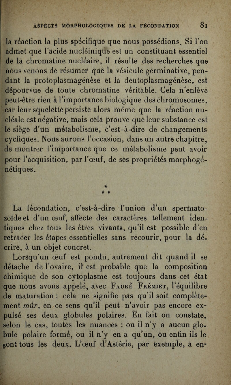 la réaction la plus spécîlîque que nous possédions. Si l’on admet que l’acide nuCléiniqUe est un constituant essentiel de la chromatine nucléaire, il résulte des recherches que nous venons de résumer que la vésicule germinative, pen- dant la protoplasmagénèse et la deutoplasmagénèse, est dépourvue de toute chromatine véritable. Cela n’enlève peut-être rien à l’importance biologique des chromosomes, car leur squeletté persiste alors même que la réaction nu- cléale est négative, mais cela prouve que leur substance est le siège d’un métabolisme, c’est-à-dire de changements cycliques. Nous aurons l’occasion, dans un autre chapitre, de montrer l’importance que ce métabolisme peut avoir pour l’acquisition, par l’œuf, de ses propriétés morphogé- nétiques. * * * La fécondation, c’est-à-dire l’union d’uii spermato- zoïde et d’un œuf, affecte des caractères tellement iden- tiques chez tous les êtres vivants, qu’il est possible d’en retracer les étapes essentielles sans recourir, pour la dé- crire, à un objet concret. Lorsqu’un œuf est pondu, autrement dit quand il se détache de l’ovaire, il* est probable que la composition chimique de son cytoplasme est toujours dans cet état que nous avons appelé, avec Fauré Frémiet, l’équilibre de maturation ; cela ne signifie pas qu’il soit complète- ment mûr, en ce sens qu’il peut n’avoir pas encore ex- pulsé ses deux globules polaires. En fait on constate, selon le cas, toutes les nuances : ou il n’y a aucun glo- bule polaire formé, ou il n’y en a qu’un, ou enfin ils le sont tous les deux. L’œuf d’Astérie, par exemple, a ep-