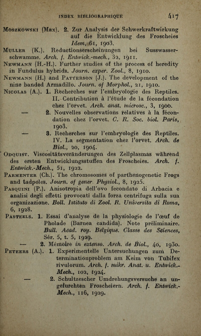 MôszitôwSKî (Max). 2. Zuî* Aiiàlysié dêi* Schwerkraftwirkung àiif dié Eiitwîcklung des Froscheies Idem, 6i, ïgoS. Müller (K.). Reductionâerschèinungeïi bei Susswasser- schwamiïie, Arch. /. Entwick.-mech., 1911. NewMann (H.-H.). Further studies ôf thé pfocess of heredity iti Fuüdulus hybrids. Journ. exper. ZooL, 8, Î910. Newmann (H.) and PatTEBson (J.). The déVelopment of the niné baiidéd Aÿlnadülo. Journ. of Morphol., 21, 1910. Nicolas (A.). 1. Recherches sur l’embryologie des Reptiles. II. CotitribütiOn à l’étude de la fécondation chez l’orvet. Arch. ânat. microsc., 3, 1900. — 2. Nouvelles observations relatives à la fécon- dation chez l’orvet. C. R. Soc. biol. Paris, 1903. — 8. Recherches sur l’embryologie dés Reptiles. IV. La segmentation chez Porvét. Arch. de Biol., 20, 1904. OnQUiâT. Viscositâtsverânderüngén des Zellplasmâs wâhrénd des ersten Etitwicklungsstuffen des Froscheies. Arch. f. Entwick.-Mech., 5i, 1922. Parmenter (Ch.). The chromosomes of parthenogenetic Frogs and tadpOles. Journ. of gener. Physiol., 8, 1926. Pasquini (P.). AnisotrOpia dell’ovo fecondato di Arbacia e analisi degli efïetti proVocati dalla forzà centrifuga sulla sUa organizaziotie. Boll. Istituto di Zool. R. Uni^ersita di Roma, 6, 1928. Pasteels. 1. Essai d’analyse de la physiologie de l’œuf de Pholade (Barnea cahdida). Note préliminaire. Bull. Acad. toy. Belgique. Classe des Sciences, Sér. 5, t. 5, 1929. — 2. Mémoire in extenso. Arch. de Biol., 40, 1930. Peteers (A.). 1. Experimentelle Üntersuchungen zuni De- termihationproblem am Keim von Tubifex rivulorum. Arch. f. mikr. Anat. u. Enti^ick.- Mech., 102, 1924. ^ * — 2. Schultzescher Umdrehungsversucbé an un- gefurchten Froscbeiem. Arch. f. Eniv^ick.- Mech., Il6, 1929.