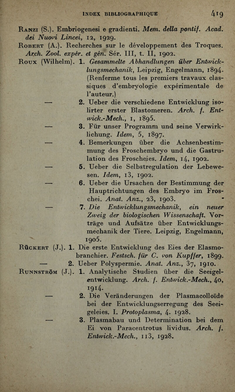 Ranzi (S.). Embriogenesi e gradienti. Mem. délia pontif. Acad, dei Nuovi Lincei, 12, 1929. Robert (A.). Recherches sur le développement des Troques. Arch. Zool. expér. et gén. Sér. III, t. II, 1902. Roux (Wilhelm). 1. Gesammelte Abhandlungen über Entwick- lungsmechanik, Leipzig, Engelmann, 1894* (Renferme tous les premiers travaux clas- siques d’embryologie expérimentale de l’auteur.) — 2. Ueber die verschiedene Entwicklung iso- lirter erster Blastomeren. Arch. /. Eut- wick.-Mech., i, iSqS. — 3. Für unser Programm und seine Verwirk- lichung. Idem, 5, 1897. — 4. Bemerkungen über die Achsenbestim- mung des Froschembryo und die Gastru- lation des Froschqies. Idem, i4, 1902. — 5. Ueber die Selbstregulation der Lebewe- sen. Idem, i3, 1902. — 6. Ueber die Ursachen der Bestimmung der Hauptrichtungen des Embryo im Fros- chei. Anat. Anz., 23, 1903. — ^7. Die Entwicklungsmechanik, ein neuer Zweig der biologischen Wissenschaft. Vor- trâge und Aufsâtze über Entwicklungs- mechanik der Tiere. Leipzig, Engelmann, 1905. Rûckert (J.). 1. Die erste Entwicklung des Eies der Elasmo- branchier. Festsch. für C. von Kupffer, 1899. — 2. Ueber Polyspermie. Anat. Anz., 87, 1910. Runnstrôm (J.). 1. Analytische Studien über die Seeigel- entwicklung. Arch. f. Entwick.-Mech., 4o» 1914. — 2. Die Verânderungen der Plasmacolloïde bei der Entwicklungserregung des Seei- geleies. 1. Protoplasma, 4. 1928. — 3. Plasmabau und Détermination bei dem Ei von Paracentrotus lividus. Arch. f. Entwick.-Mech., ii3, 1928.