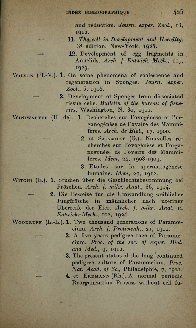 and réduction. Journ. exper. Zool.j i3, 1912. 11. Thé céll in Development ctnd Hefèdity. 3® édition. New-York, 1^35. 12. Development of egg fragments in Annelids. Afch. f. Entwick.~Mech., 117, 1929- Wilson (H.-V.). 1. On some phenomena of coalescence and régénération in Sponges. Journ. exper. Zool., 5, 1906. — 2. Development of Sponges from dissociated tissue cells. Bulletin of the bureau of fishe- ries, Washington, N. 3o, 1911. WiNiwARTER (H. de). 1. Recherches sur Tovogénèse et l’or- ganogénèse de l’ovaire des Mammi- fères. Arch. de Biol.^ 17, 1900. — 2. et Sainmont (G.). Nouvelles re- cherches sur l’ovogénèse et l’orga- nogénèse de l’ovaire des Mammi- fères. Idem, 24, 1908-1909. — 3. Etudes sur la spermatogénèse humaine. Idem, 27, 1912. WiTCHi (E.). 1. Studien über die Geschlechtsbestimmung bei Frôschen. Arch. f. mikr. Anat., 86, 1914- — 2. Die Beweise fur die Umwandlung weiblicher Jungfrôsche in mânnlicher nach uteriner Uberreife der Eier. Arch. f. mikr. Anat. u, Entwick.-Mech., 102, 1924. WooDRUFF {L.-L.).l. Two thousand générations of Paramœ- cium. Arch. f. Protistenk., 21, 1911. — 2. A five years pedigree race of Paramœ- cium. Proc, of the soc. of exper. Biol, and Med., 9, 1912. — 3. The présent status of the long 'continued pedigree culture of Paramoecium. Proc. Nat. Acad, of Sc., Philadelphie, 7, 1921. —- 4. et Erdmann (Rh.). A normal periodic Reorganization Process without cell fu-