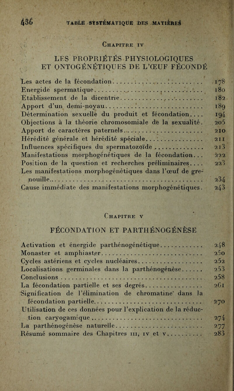 Vl Chapitre iv LES PROPRIÉTÉS PHYSIOLOGIQUES , J ET ONTOGÉNÉTIQUES DE L’ŒUF FÉCONDÉ Les actes de la fécondation Energide spermatique Etablissement de la dicentrie . Apport d’un demi-noyau Détermination sexuelle du produit et fécondation. . . . Objections à la théorie chromosomiale de la sexualité. Apport de caractères paternels. Hérédité générale et hérédité spéciale. Influences spécifiques du spermatozoïde Manifestations morphogénétiques de la fécondation... Position de la question et recherches préliminaires.... Les manifestations morphogénétiques dans l’œuf de gre- nouille Cause immédiate des manifestations morphogénétiques. Chapitre v FÉCONDATION ET PARTHÉNOGÉNÈSE Activation et énergide parthénogénétique Monaster et amphiast.er Cycles astériens et cycles nucléaires Localisations germinales dans la parthénogénèse Conclusions La fécondation partielle et ses degrés Signification de l’élimination de chromatine’ dans la fécondation partielle Utilisation de ces données pour l’explication de la réduc- tion caryogamique La parthénogénèse naturelle