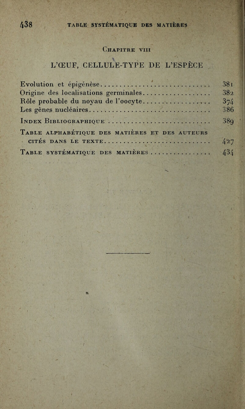 Chapitre viii L’ŒUF, CELLULE-TYFE DE L’ESPÈCE Evolution et épigénèse 381 Origine des localisations germinales 382 Rôle probable du noyau de l’oocyte 874 Les gènes nucléaires 386 Index Bibliographique 889 Table alphabétique des matières et des auteurs . CITÉS dans le texte 4^7 Table systématique des matières 4^4