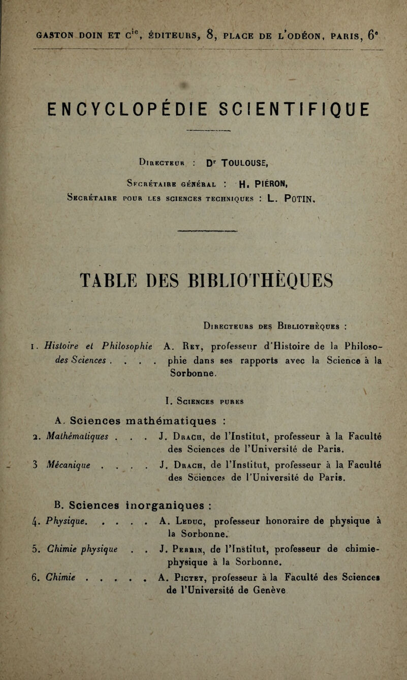 ENCYCLOPÉDIE SCIENTIFIQUE Dihkcteur : Toulouse, Sfcrétairb gékéral : Hi PIÉRON, Secrétaire pour les sciences techniques : L. POTIN, Directeurs des Bibliothèques : I. Histoire et Philosophie A. Ret, professeur d’Histoire de la Philoso- des Sciences .... phie dans ses rapports avec la Science à la Sorbonne. I. Sciences pures A. Sciences mathématiques : а. Mathématiques ... J. Drach, de ITnstitut, professeur à la Faculté des Sciences de l’Université de Paris. 3 Mécanique .... J. Drach, de l’Institut, professeur à la Faculté des Science.» de l’Université de Paris. B. Sciences inorg^aniques : 4. Physique A. Leduc, professeur honoraire de physique à la Sorbonne. 5. Chimie physique . . J. Perrin, de l’Institut, professeur de chimie- physique à la Sorbonne. б. Chimie A. Pictet, professeur à la Faculté des Sciences de l’Université de Genève