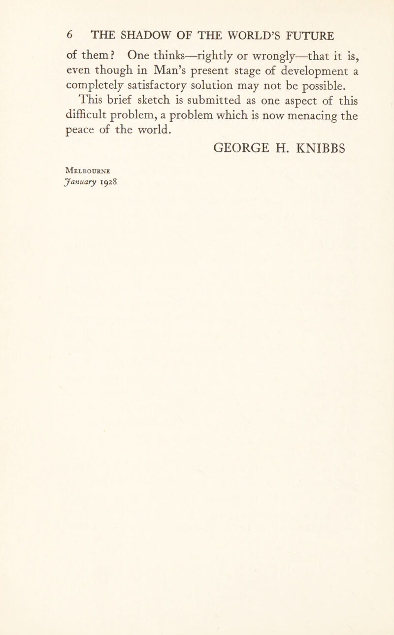 of them? One thinks—rightly or wrongly—that it is, even though in Man’s present stage of development a completely satisfactory solution may not be possible. This brief sketch is submitted as one aspect of this difficult problem, a problem which is now menacing the peace of the world. GEORGE H. KNIBBS Melbourne January 1928