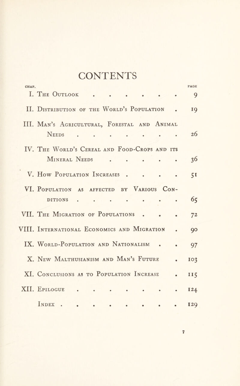 CONTENTS CHAP. I. The Outlook ...... II. Distribution of the World’s Population III. Man’s Agricultural, Forestal and Animal Needs ....... IV. The World’s Cereal and Food-Crops and its Mineral Needs . . . . . V. How Population Increases . VI. Population as affected by Various Con¬ ditions ....... VII. The Migration of Populations VIII. International Economics and Migration IX. World-Population and Nationalism . , X. New Malthusianism and Man’s Future XI. Conclusions as to Population Increase . XII. Epilogue ....... Index ........ PAGE 9 19 26 36 Si 65 72 90 97 103 US 124 129