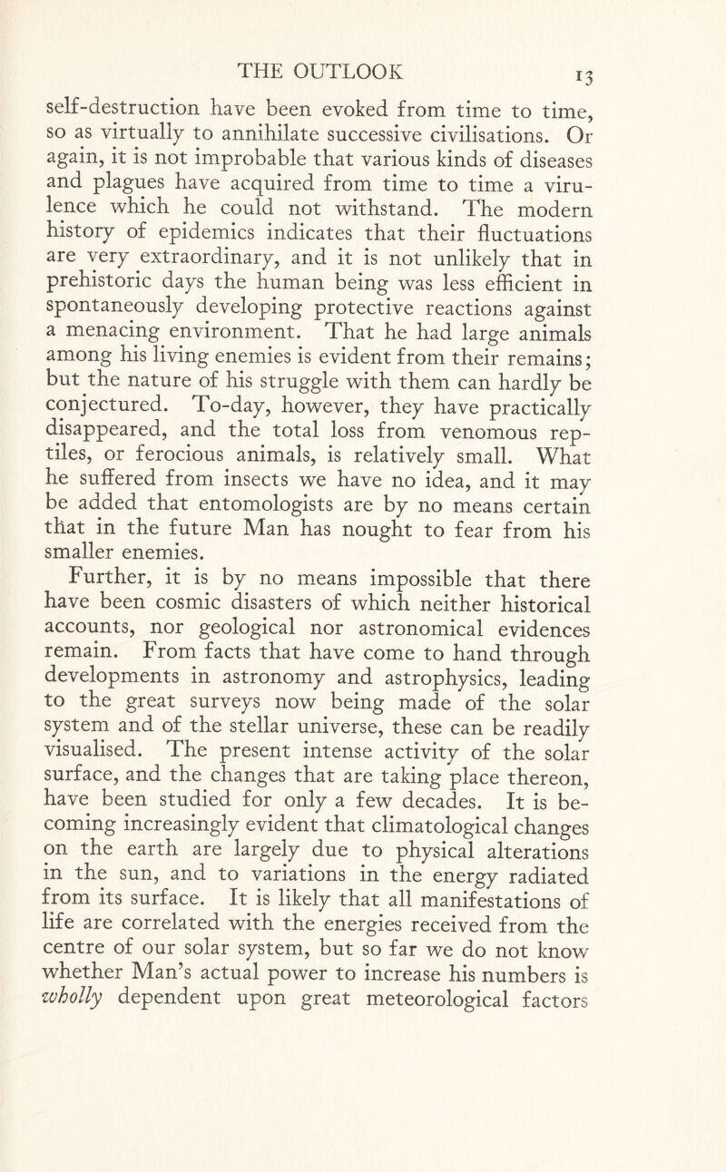 self-destruction have been evoked from time to time, so as virtually to annihilate successive civilisations. Or again, it is not improbable that various kinds of diseases and plagues have acquired from time to time a viru¬ lence which he could not withstand. The modem history of epidemics indicates that their fluctuations are very extraordinary, and it is not unlikely that in prehistoric days the human being was less efficient in spontaneously developing protective reactions against a menacing environment. That he had large animals among his living enemies is evident from their remains; but the nature of his struggle with them can hardly be conjectured. To-day, however, they have practically disappeared, and the total loss from venomous rep¬ tiles, or ferocious animals, is relatively small. What he suffered from insects we have no idea, and it mav be added that entomologists are by no means certain that in the future Man has nought to fear from his smaller enemies. Further, it is by no means impossible that there have been cosmic disasters of which neither historical accounts, nor geological nor astronomical evidences remain. From facts that have come to hand through developments in astronomy and astrophysics, leading to the great surveys now being made of the solar system and of the stellar universe, these can be readily visualised. The present intense activity of the solar surface, and the changes that are taking place thereon, have been studied for only a few decades. It is be¬ coming increasingly evident that climatological changes on the earth are largely due to physical alterations in the sun, and to variations in the energy radiated from its surface. It is likely that all manifestations of life are correlated with the energies received from the centre of our solar system, but so far we do not know whether Man’s actual powrer to increase his numbers is wholly dependent upon great meteorological factors