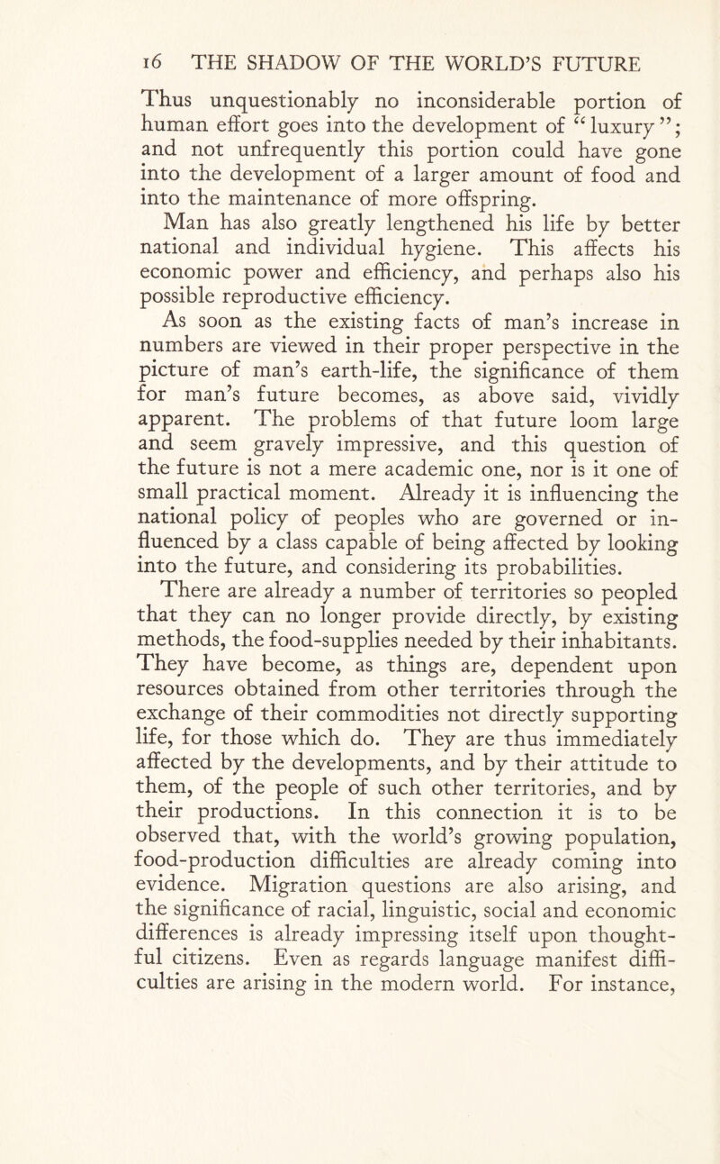 Thus unquestionably no inconsiderable portion of human effort goes into the development of “ luxury and not unfrequently this portion could have gone into the development of a larger amount of food and into the maintenance of more offspring. Man has also greatly lengthened his life by better national and individual hygiene. This affects his economic power and efficiency, and perhaps also his possible reproductive efficiency. As soon as the existing facts of man’s increase in numbers are viewed in their proper perspective in the picture of man’s earth-life, the significance of them for man’s future becomes, as above said, vividly apparent. The problems of that future loom large and seem gravely impressive, and this question of the future is not a mere academic one, nor is it one of small practical moment. Already it is influencing the national policy of peoples who are governed or in¬ fluenced by a class capable of being affected by looking into the future, and considering its probabilities. There are already a number of territories so peopled that they can no longer provide directly, by existing methods, the food-supplies needed by their inhabitants. They have become, as things are, dependent upon resources obtained from other territories through the exchange of their commodities not directly supporting life, for those which do. They are thus immediately affected by the developments, and by their attitude to them, of the people of such other territories, and by their productions. In this connection it is to be observed that, with the world’s growing population, food-production difficulties are already coming into evidence. Migration questions are also arising, and the significance of racial, linguistic, social and economic differences is already impressing itself upon thought¬ ful citizens. Even as regards language manifest diffi¬ culties are arising in the modern world. For instance,