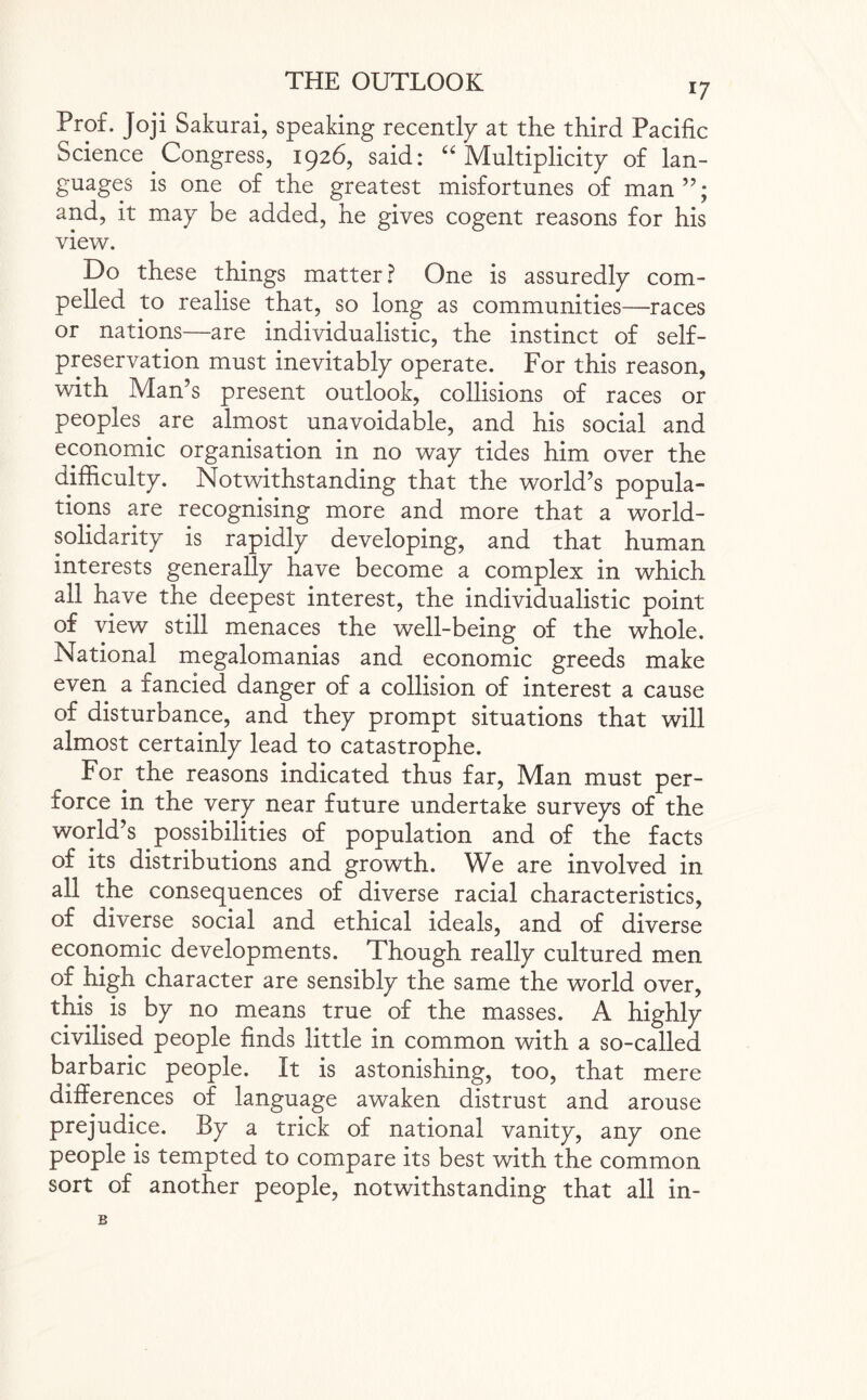 Prof. Joji Sakurai, speaking recently at the third Pacific Science Congress, 1926, said: “ Multiplicity of lan¬ guages is one of the greatest misfortunes of man”; and, it may be added, he gives cogent reasons for his view. Do these things matter? One is assuredly com¬ pelled to realise that, so long as communities—races or nations—are individualistic, the instinct of self- preservation must inevitably operate. For this reason, with Man’s present outlook, collisions of races or peoples. are almost unavoidable, and his social and economic organisation in no way tides him over the difficulty. Notwithstanding that the world’s popula¬ tions are recognising more and more that a world- solidarity is rapidly developing, and that human interests generally have become a complex in which all have the deepest interest, the individualistic point of view still menaces the well-being of the whole. National megalomanias and economic greeds make even a fancied danger of a collision of interest a cause of disturbance, and they prompt situations that will almost certainly lead to catastrophe. For the reasons indicated thus far, Man must per¬ force in the very near future undertake surveys of the world’s possibilities of population and of the facts of its distributions and growth. We are involved in all the consequences of diverse racial characteristics, of diverse social and ethical ideals, and of diverse economic developments. Though really cultured men of high character are sensibly the same the world over, this is by no means true of the masses. A highly civilised people finds little in common with a so-called barbaric people. It is astonishing, too, that mere differences of language awaken distrust and arouse prejudice. By a trick of national vanity, any one people is tempted to compare its best with the common sort of another people, notwithstanding that all in- B