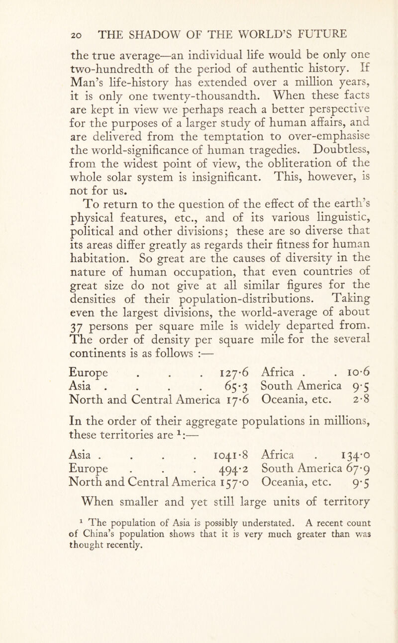 the true average—an individual life would be only one two-hundredth of the period of authentic history. If Man’s life-history has extended over a million years, it is only one twenty-thousandth. When these facts are kept in view we perhaps reach a better perspective for the purposes of a larger study of human affairs, and are delivered from the temptation to over-emphasise the world-significance of human tragedies. Doubtless, from the widest point of view, the obliteration of the whole solar system is insignificant. This, however, is not for us. To return to the question of the effect of the earth’s physical features, etc., and of its various linguistic, political and other divisions; these are so diverse that its areas differ greatly as regards their fitness for human habitation. So great are the causes of diversity in the nature of human occupation, that even countries of great size do not give at all similar figures for the densities of their population-distributions. Taking even the largest divisions, the world-average of about 37 persons per square mile is widely departed from. The order of density per square mile for the several continents is as follows :— Europe . . . 127-6 Africa . . io*6 Asia . . . . 65-3 South America 9*5 North and Central America 17-6 Oceania, etc. 2-8 In the order of their aggregate populations in millions, these territories are 1:— Asia .... 1041*8 Africa . 134*0 Europe . . . 494* 2 South America 67*9 North and Central America 157*0 Oceania, etc. 9*5 When smaller and yet still large units of territory 1 The population of Asia is possibly understated. A recent count of China’s population shows that it is very much greater than was thought recently.