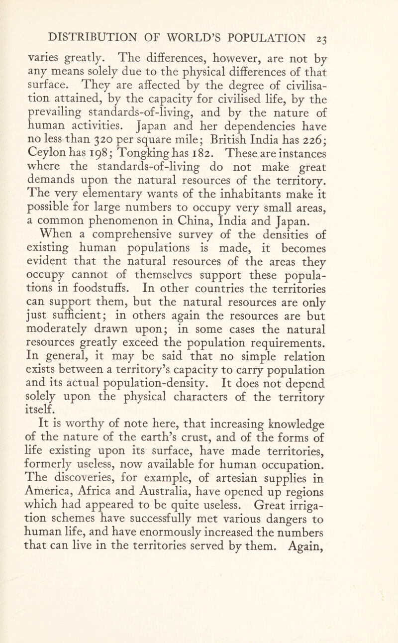 varies greatly. The differences, however, are not by any means solely due to the physical differences of that surface. They are affected by the degree of civilisa¬ tion attained, by the capacity for civilised life, by the prevailing standards-of-living, and by the nature of human activities, japan and her dependencies have no less than 320 per square mile; British India has 226; Ceylon has 198; Tongking has 182. These are instances where the standards-of-living do not make great demands upon the natural resources of the territory. The very elementary wants of the inhabitants make it possible for large numbers to occupy very small areas, a common phenomenon in China, India and Japan. When a comprehensive survey of the densities of existing human populations is made, it becomes evident that the natural resources of the areas they occupy cannot of themselves support these popula¬ tions in foodstuffs. In other countries the territories can support them, but the natural resources are only just sufficient; in others again the resources are but moderately drawn upon; in some cases the natural resources greatly exceed the population requirements. In general, it may be said that no simple relation exists between a territory’s capacity to carry population and its actual population-density. It does not depend solely upon the physical characters of the territory itself. It is worthy of note here, that increasing knowledge of the nature of the earth’s crust, and of the forms of life existing upon its surface, have made territories, formerly useless, now available for human occupation. The discoveries, for example, of artesian supplies in America, Africa and Australia, have opened up regions which had appeared to be quite useless. Great irriga¬ tion schemes have successfully met various dangers to human life, and have enormously increased the numbers that can live in the territories served by them. Again,