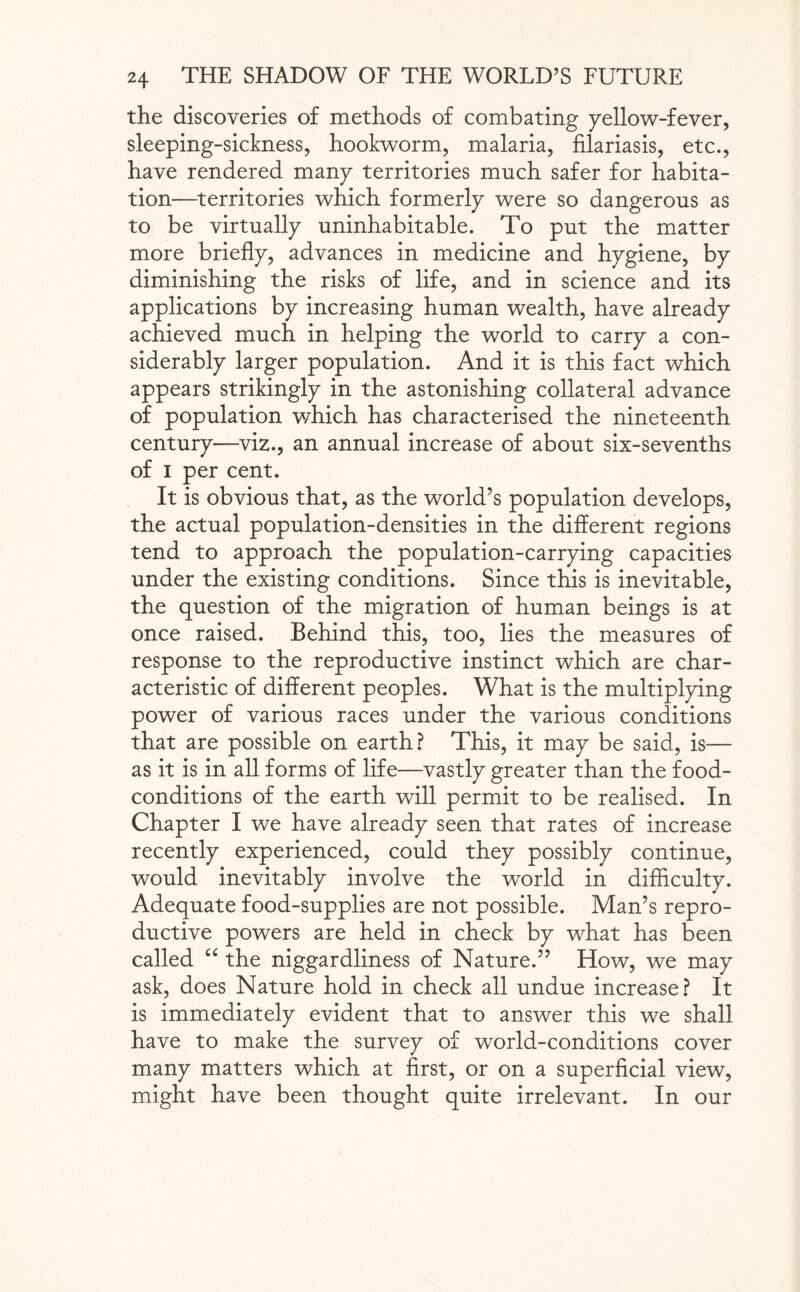 the discoveries of methods of combating yellow-fever, sleeping-sickness, hookworm, malaria, filariasis, etc., have rendered many territories much safer for habita¬ tion—territories which formerly were so dangerous as to be virtually uninhabitable. To put the matter more briefly, advances in medicine and hygiene, by diminishing the risks of life, and in science and its applications by increasing human wealth, have already achieved much in helping the world to carry a con¬ siderably larger population. And it is this fact which appears strikingly in the astonishing collateral advance of population which has characterised the nineteenth century—viz., an annual increase of about six-sevenths of i per cent. It is obvious that, as the world’s population develops, the actual population-densities in the different regions tend to approach the population-carrying capacities under the existing conditions. Since this is inevitable, the question of the migration of human beings is at once raised. Behind this, too, lies the measures of response to the reproductive instinct which are char¬ acteristic of different peoples. What is the multiplying power of various races under the various conditions that are possible on earth? This, it may be said, is— as it is in all forms of life—vastly greater than the food- conditions of the earth will permit to be realised. In Chapter I we have already seen that rates of increase recently experienced, could they possibly continue, would inevitably involve the world in difficulty. Adequate food-supplies are not possible. Man’s repro¬ ductive powers are held in check by what has been called “ the niggardliness of Nature.” How, we may ask, does Nature hold in check all undue increase? It is immediately evident that to answer this we shall have to make the survey of world-conditions cover many matters which at first, or on a superficial view, might have been thought quite irrelevant. In our