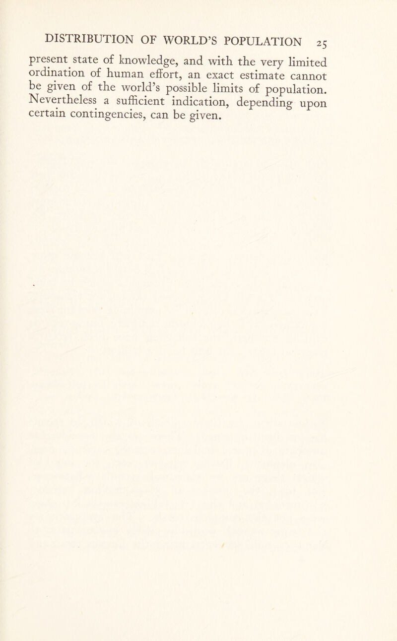 present state of knowledge, and with the very limited ordination of human effort, an exact estimate cannot be given of the world’s possible limits of population. Nevertheless a sufficient indication, depending upon certain contingencies, can be given.