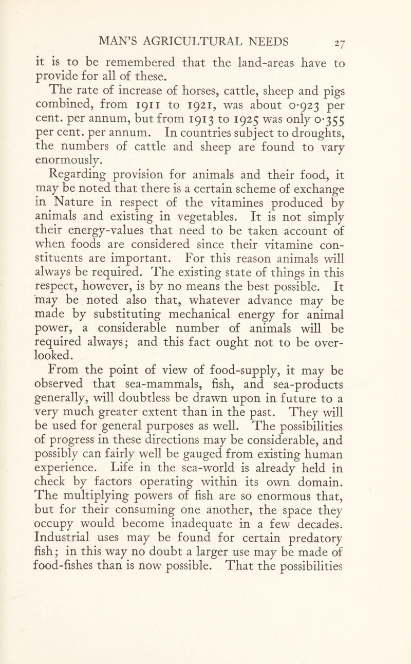 it is to be remembered that the land-areas have to provide for all of these. The rate of increase of horses, cattle, sheep and pigs combined, from 1911 to 1921, was about 0-923 per cent, per annum, but from 1913 to 1925 was only 0-355 per cent, per annum. In countries subject to droughts, the numbers of cattle and sheep are found to vary enormously. Regarding provision for animals and their food, it may be noted that there is a certain scheme of exchange in Nature in respect of the vitamines produced by animals and existing in vegetables. It is not simply their energy-values that need to be taken account of when foods are considered since their vitamine con¬ stituents are important. For this reason animals will always be required. The existing state of things in this respect, however, is by no means the best possible. It ‘may be noted also that, whatever advance may be made by substituting mechanical energy for animal power, a considerable number of animals will be required always; and this fact ought not to be over¬ looked. From the point of view of food-supply, it may be observed that sea-mammals, fish, and sea-products generally, will doubtless be drawn upon in future to a very much greater extent than in the past. They will be used for general purposes as well. The possibilities of progress in these directions may be considerable, and possibly can fairly well be gauged from existing human experience. Life in the sea-world is already held in check by factors operating within its own domain. The multiplying powers of fish are so enormous that, but for their consuming one another, the space they occupy would become inadequate in a few decades. Industrial uses may be found for certain predatory fish; in this way no doubt a larger use may be made of food-fishes than is now possible. That the possibilities