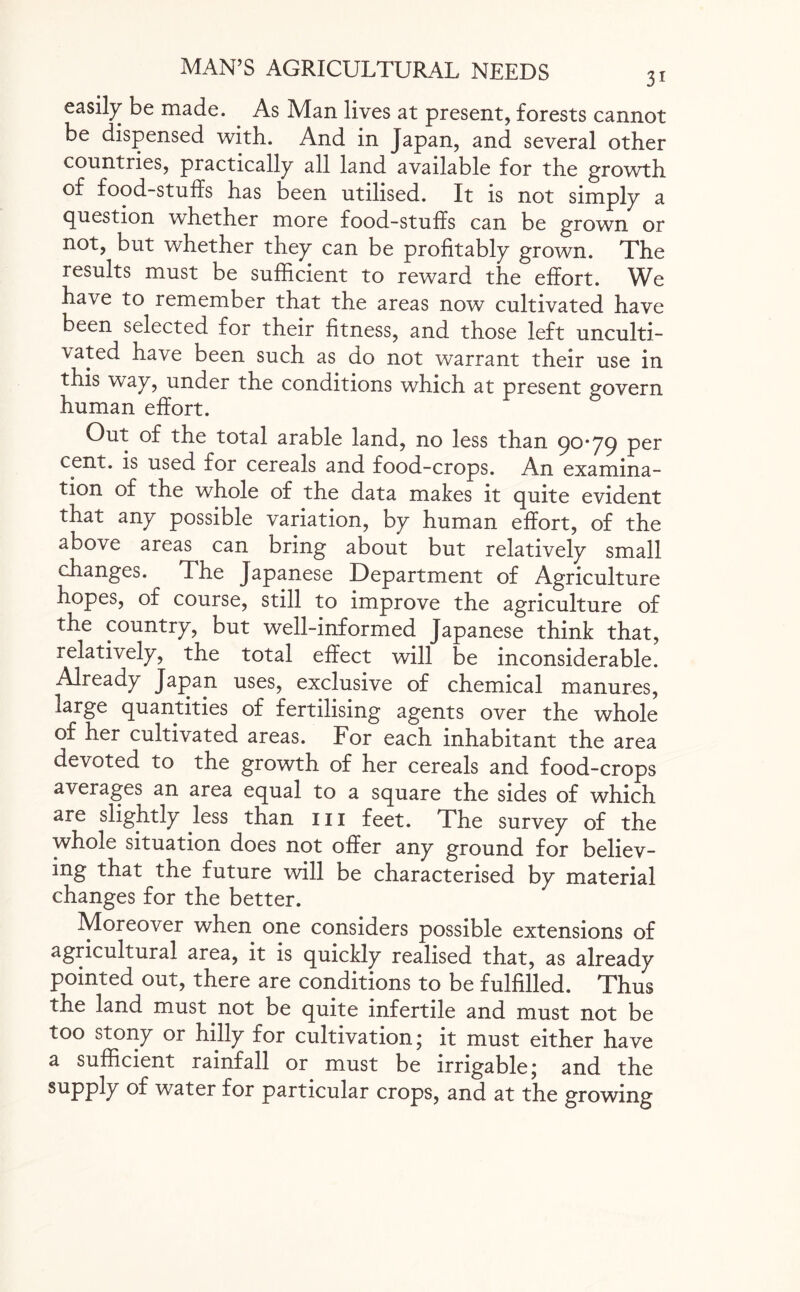 easily be made. As Man lives at present, forests cannot be dispensed with. And in Japan, and several other countries, practically all land available for the growth of food-stuffs has been utilised. It is not simply a question whether more food-stuffs can be grown or not, but whether they can be profitably grown. The results must be sufficient to reward the effort. We have to remember that the areas now cultivated have been selected for their fitness, and those left unculti¬ vated have been such as do not warrant their use in this way, under the conditions which at present govern human effort. Out of the total arable land, no less than 90*79 per cent, is used for cereals and food-crops. An examina¬ tion of the whole of the data makes it quite evident that any possible variation, by human effort, of the above areas can bring about but relatively small changes. The Japanese Department of Agriculture hopes, of course, still to improve the agriculture of the country, but well-informed Japanese think that, relatively, the total effect will be inconsiderable. Already Japan uses, exclusive of chemical manures, large quantities of fertilising agents over the whole of her cultivated areas. For each inhabitant the area devoted to the growth of her cereals and food-crops averages an area equal to a square the sides of which are slightly less than m feet. The survey of the whole situation does not offer any ground for believ¬ ing that the future will be characterised by material changes for the better. Moreover when one considers possible extensions of agricultural area, it is quickly realised that, as already pointed out, there are conditions to be fulfilled. Thus the land must not be quite infertile and must not be too stony or hilly for cultivation; it must either have a sufficient rainfall or must be irrigable; and the supply of water for particular crops, and at the growing