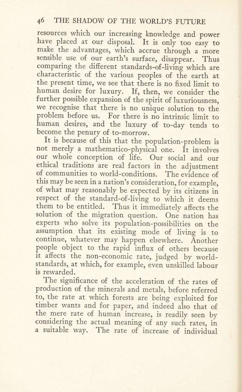 resources which our increasing knowledge and power have placed at our disposal. It is only too easy to make the advantages, which accrue through a more sensible use of our earth’s surface, disappear. Thus comparing the different standards-of-living which are characteristic of the various peoples of the earth at the present time, we see that there is no fixed limit to human desire for luxury. If, then, we consider the further possible expansion of the spirit of luxuriousness, we recognise that there is no unique solution to the problem before us. For there is no intrinsic limit to human desires, and the luxury of to-day tends to become the penury of to-morrow. It is because of this that the population-problem is not merely a mathematico-physical one. It involves our whole conception of life. Our social and our ethical traditions are real factors in the adjustment of communities to world-conditions. The evidence of this may be seen in a nation’s consideration, for example, of what may reasonably be expected by its citizens in respect of the standard-of-living to which it deems them to be entitled. Thus it immediately affects the solution of the migration question. One nation has experts who solve its population-possibilities on the assumption that its existing mode of living is to continue, whatever may happen elsewhere. Another people object to the rapid influx of others because it affects the non-economic rate, judged by world- standards, at which, for example, even unskilled labour is rewarded. The significance of the acceleration of the rates of production of the minerals and metals, before referred to, the rate at which forests are being exploited for timber wants and for paper, and indeed also that of the mere rate of human increase, is readily seen by considering the actual meaning of any such rates, in a suitable way. The rate of increase of individual