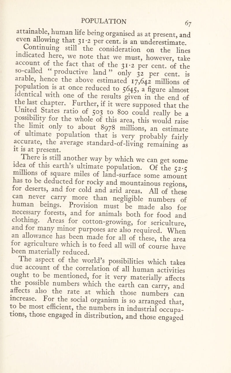 attainable, human life being organised as at present, and even allowing that 31-2 per cent, is an underestimate. * 'vontmu^ng st^ t^le consideration on the lines indicated here, we note that we must, however, take account of the fact that of the 31-2 per cent, of the so-called “ productive land ” only 32 per cent, is arable, hence the above estimated 17,642 millions of population is at once reduced to 5645, a figure almost identical with one of the results given in the end of the last chapter. Further, if it were supposed that the m!f^. ^tates rati° of 503 to 800 could really be a area, this would raise the limit only to about 8978 millions, an estimate of ultimate population that is very probably fairly accurate, the average standard-of-living remaining as it is at present. There is still another way by which we can get some idea, of this earth’s ultimate population. Of the 52*5 millions of square miles of land-surface some amount has to be deducted for rocky and mountainous regions, for deserts, and for cold and arid areas. All of these can never, carry more than negligible numbers of human beings. Provision must be made also for necessary forests, and for animals both for food and clothing. Areas, for cotton-growing, for sericulture, and for many minor purposes are also required. When an allowance has been made for all of these, the area xor agriculture which is to feed all will of course have been materially reduced. The aspect of the world’s possibilities which takes due account of the correlation of all human activities ought to be mentioned, for it very materially affects the possible numbers which the earth can carry, and affects also the rate, at which those numbers' can increase. For the social organism is so arranged that to be most efficient, the numbers in industrial occupa¬ tions, those engaged in distribution, and those engaged