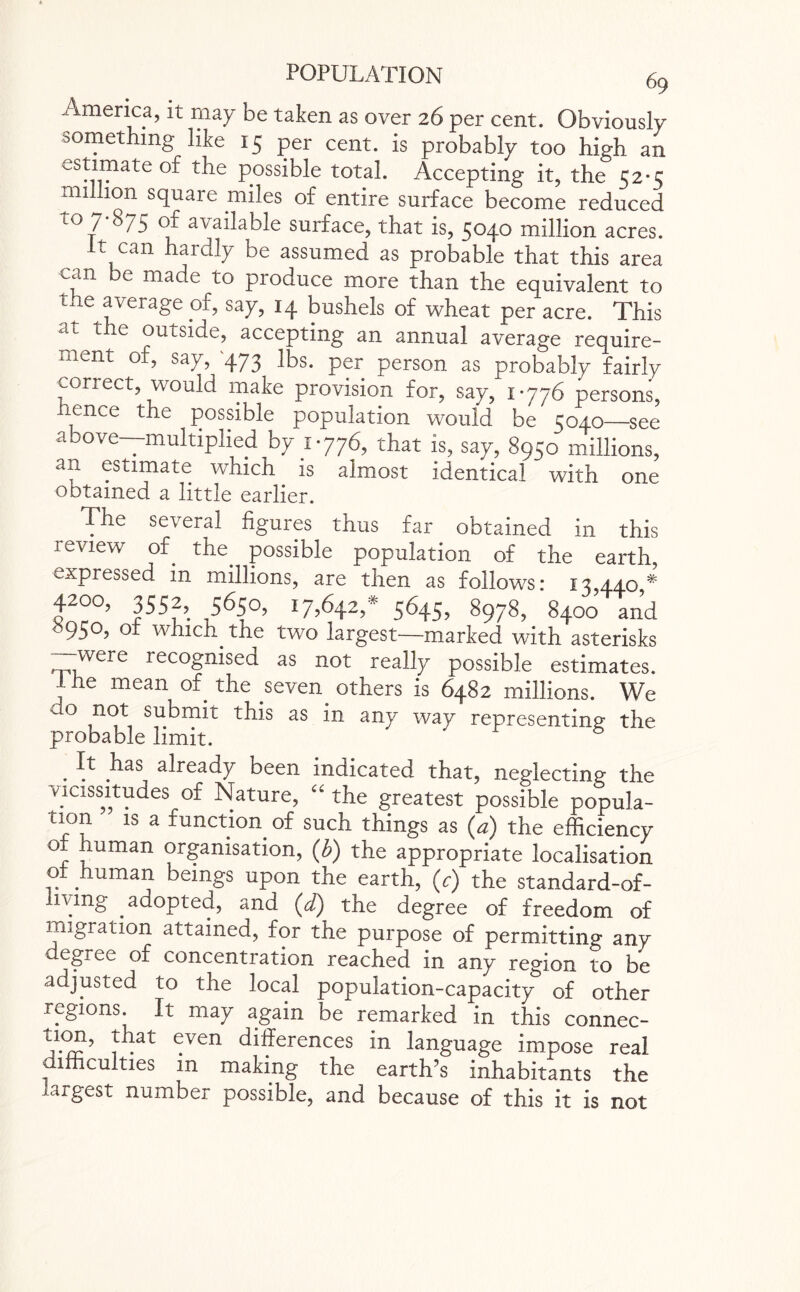 -'imerica, it may be taken as over 26 per cent. Obviously something like 15 per cent, is probably too high an estimate of the possible total. Accepting it, the 52-3 million square miles of entire surface become reduced ro 7 875 of available surface, that is, 5040 million acres. It can hardly be assumed as probable that this area can e made to produce more than the equivalent to the average of, say, 14 bushels of wheat per acre. This a l t e outside, accepting an annual average require¬ ment of, say, '473 lbs. per person as probably fairly conect, would make provision for, say, 1-776 persons, hence the possible population would be 5040—see above—multiplied by 1-776, that is, say, 8950 millions, an estimate which is almost identical with one obtained a little earlier. The several figures thus far obtained in this review of the possible population of the earth expressed in millions, are then as follows: 13,440* 42°°> 3552> 5650> 17*642,* 5645, 8978, 8400 and 9S°? °r which the two largest—marked with asterisks --were recognised as not really possible estimates. I he mean of the seven others is 6482 millions. We ao not submit this as in any way representing the probable limit. . .has already been indicated that, neglecting the vicissitudes of Nature, “ the greatest possible popula¬ tion is a function of such things as (a) the efficiency or human organisation, (b) the appropriate localisation or human beings upon the earth, <y) the standard-of- iivmg .adopted, and (d) the degree of freedom of migration attained, for the purpose of permitting any egree of concentration reached in any region to be adjusted to the local population-capacity of other regions. It may again be remarked in this connec- ^VCn differences m language impose real * lmculties in making the earth's inhabitants the largest number possible, and because of this it is not