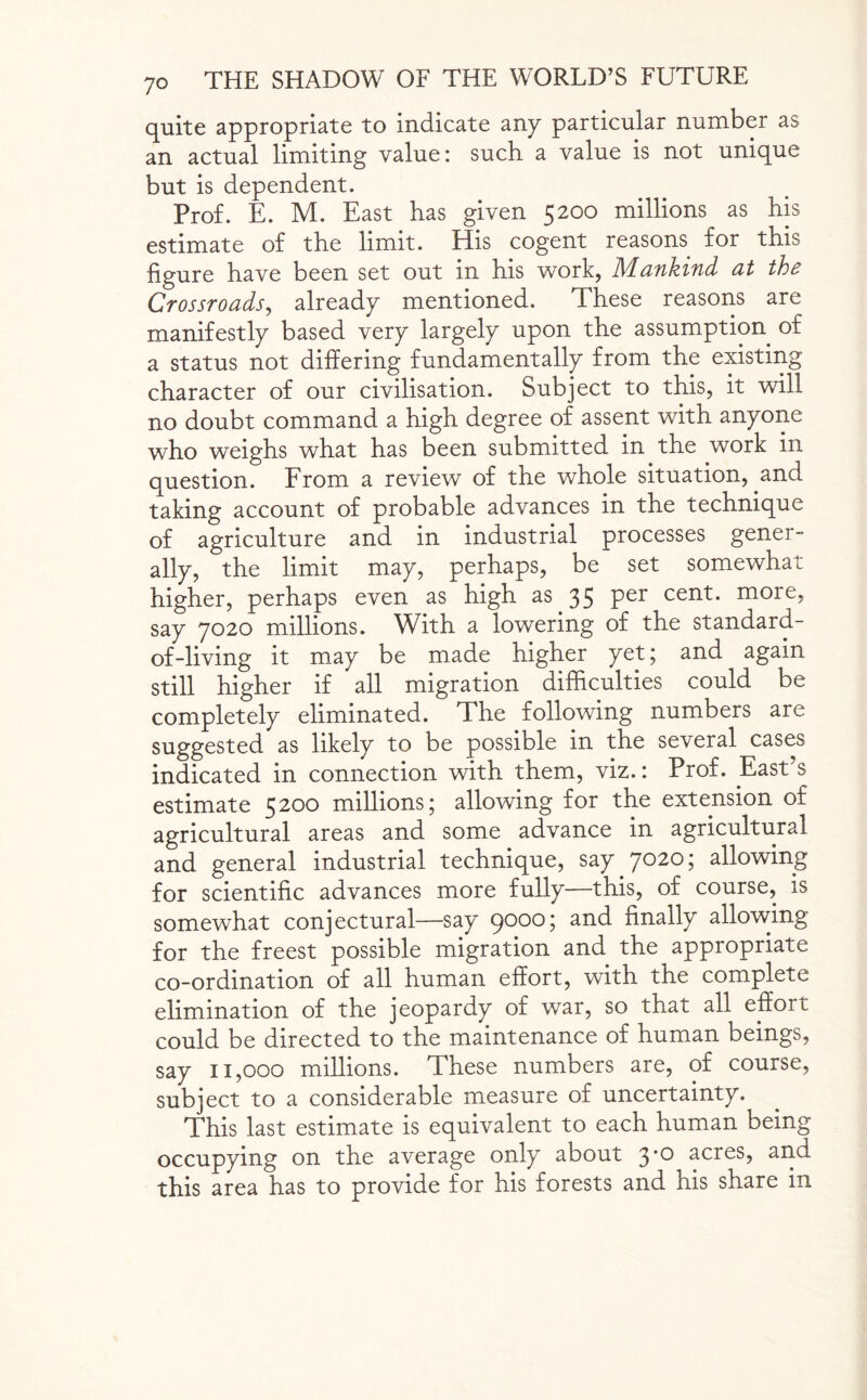 quite appropriate to indicate any particular number as an actual limiting value: such a value is not unique but is dependent. Prof. E. M. East has given 5200 millions as his estimate of the limit. His cogent reasons for this figure have been set out in his work, Mankind at the Crossroads, already mentioned. These reasons are manifestly based very largely upon the assumption of a status not differing fundamentally from the existing character of our civilisation. Subject to this, it will no doubt command a high degree of assent with anyone who weighs what has been submitted in the work in question. From a review of the whole situation, and taking account of probable advances in the technique of agriculture and in industrial processes gener¬ ally, the limit may, perhaps, be set somewhat higher, perhaps even as high as 35 per cent, more, say 7020 millions. With a lowering of the standard- of-living it may be made higher yet; and again still higher if all migration difficulties could be completely eliminated. The following numbers are suggested as likely to be possible in the several cases indicated in connection with them, viz.: Prof. East’s estimate 5200 millions; allowing for the extension of agricultural areas and some advance in agricultural and general industrial technique, say 7020; allowing for scientific advances more fully—this, of course, is somewhat conjectural—say 9000; and finally allowing for the freest possible migration and the appropriate co-ordination of all human effort, with the complete elimination of the jeopardy of war, so that all effoit could be directed to the maintenance of human beings, say 11,000 millions. These numbers are, of course, subject to a considerable measure of uncertainty. This last estimate is equivalent to each human being occupying on the average only about 3*° acres, and this area has to provide for his forests and his share in