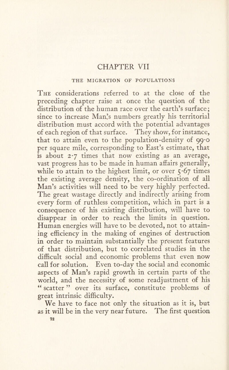 CHAPTER VII THE MIGRATION OF POPULATIONS The considerations referred to at the close of the preceding chapter raise at once the question of the distribution of the human race over the earth’s surface; since to increase Man’s numbers greatly his territorial distribution must accord with the potential advantages of each region of that surface. They show, for instance, that to attain even to the population-density of 99*0 per square mile, corresponding to East’s estimate, that is about 2*7 times that now existing as an average, vast progress has to be made in human affairs generally, while to attain to the highest limit, or over 5*67 times the existing average density, the co-ordination of all Man’s activities will need to be very highly perfected. The great wastage directly and indirectly arising from every form of ruthless competition, which in part is a consequence of his existing distribution, will have to disappear in order to reach the limits in question. Human energies will have to be devoted, not to attain¬ ing efficiency in the making of engines of destruction in order to maintain substantially the present features of that distribution, but to correlated studies in the difficult social and economic problems that even now call for solution. Even to-day the social and economic aspects of Man’s rapid growth in certain parts of the world, and the necessity of some readjustment of his “ scatter ” over its surface, constitute problems of great intrinsic difficulty. We have to face not only the situation as it is, but as it will be in the very near future. The first question