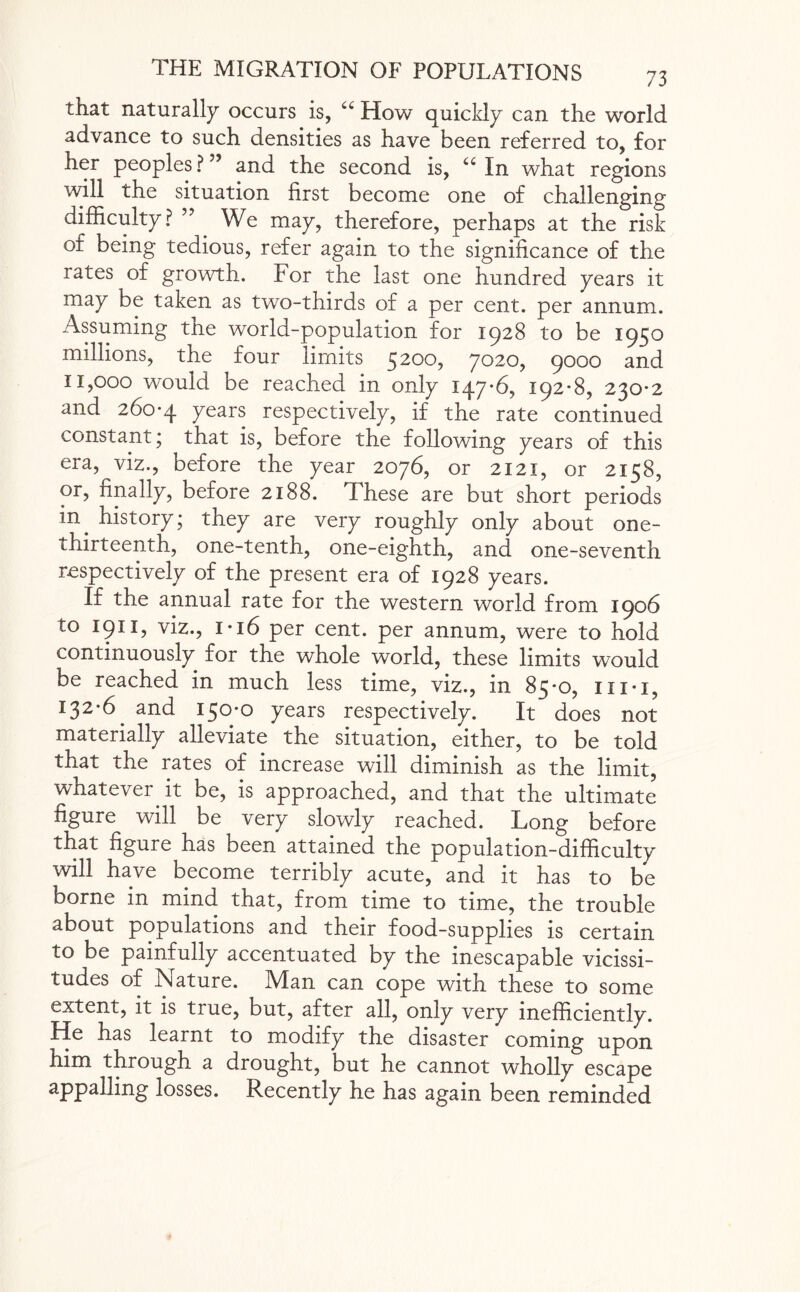 that naturally occurs is, “ How quickly can the world advance to such densities as have been referred to, for her peoples ?” and the second is, “In what regions will the situation first become one of challenging difficulty? ” We may, therefore, perhaps at the risk of being tedious, refer again to the significance of the rates of growth. For the last one hundred years it may be taken as two-thirds of a per cent, per annum. Assuming the world-population for 1928 to be 1950 millions, the four limits 5200, 7020, 9000 and n,ooo would be reached in only 147*6, 192*8, 230*2 and 260*4 7ears respectively, if the rate continued constant; that is, before the following years of this era, viz., before the year 2076, or 2121, or 2158, or, finally, before 2188. These are but short periods in. history; they are very roughly only about one- thirteenth, one-tenth, one-eighth, and one-seventh respectively of the present era of 1928 years. If the annual rate for the western world from 1906 to 1911, viz., i* 16 per cent, per annum, were to hold continuously for the whole world, these limits would be reached in much less time, viz., in 85*0, iii*i, 132*6. and 150*0 years respectively. It does not materially alleviate the situation, either, to be told that the rates of increase will diminish as the limit, whatever.it be, is approached, and that the ultimate figure will be very slowly reached. Long before that figure has been attained the population-difficulty will have become terribly acute, and it has to be borne in mind that, from time to time, the trouble about populations and their food-supplies is certain to be painfully accentuated by the inescapable vicissi¬ tudes of Nature. Man can cope with these to some extent, it is true, but, after all, only very inefficiently. He has learnt to modify the disaster coming upon him through a drought, but he cannot wholly escape appalling losses. Recently he has again been reminded