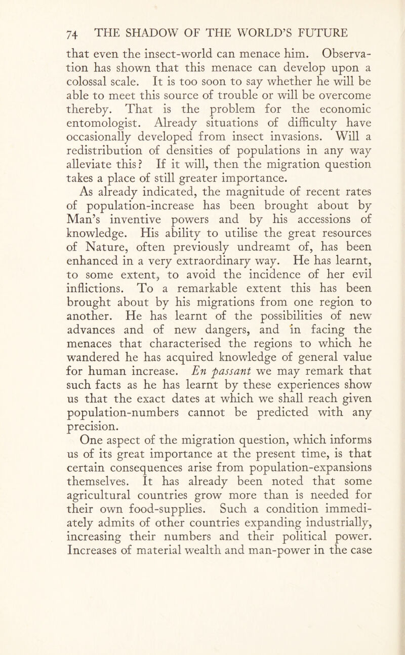 that even the insect-world can menace him. Observa¬ tion has shown that this menace can develop upon a colossal scale. It is too soon to sap whether he will be able to meet this source of trouble or will be overcome thereby. That is the problem for the economic entomologist. Already situations of difficulty have occasionally developed from insect invasions. Will a redistribution of densities of populations in any way alleviate this? If it will, then the migration question takes a place of still greater importance. As already indicated, the magnitude of recent rates of population-increase has been brought about by Man’s inventive powers and by his accessions of knowledge. His ability to utilise the great resources of Nature, often previously undreamt of, has been enhanced in a very extraordinary way. He has learnt, to some extent, to avoid the incidence of her evil inflictions. To a remarkable extent this has been brought about by his migrations from one region to another. He has learnt of the possibilities of new advances and of new dangers, and in facing the menaces that characterised the regions to which he wandered he has acquired knowledge of general value for human increase. En passant we may remark that such facts as he has learnt by these experiences show us that the exact dates at which we shall reach given population-numbers cannot be predicted with any precision. One aspect of the migration question, which informs us of its great importance at the present time, is that certain consequences arise from population-expansions themselves. It has already been noted that some agricultural countries grow more than is needed for their own food-supplies. Such a condition immedi¬ ately admits of other countries expanding industrially, increasing their numbers and their political power. Increases of material wealth and man-power in the case