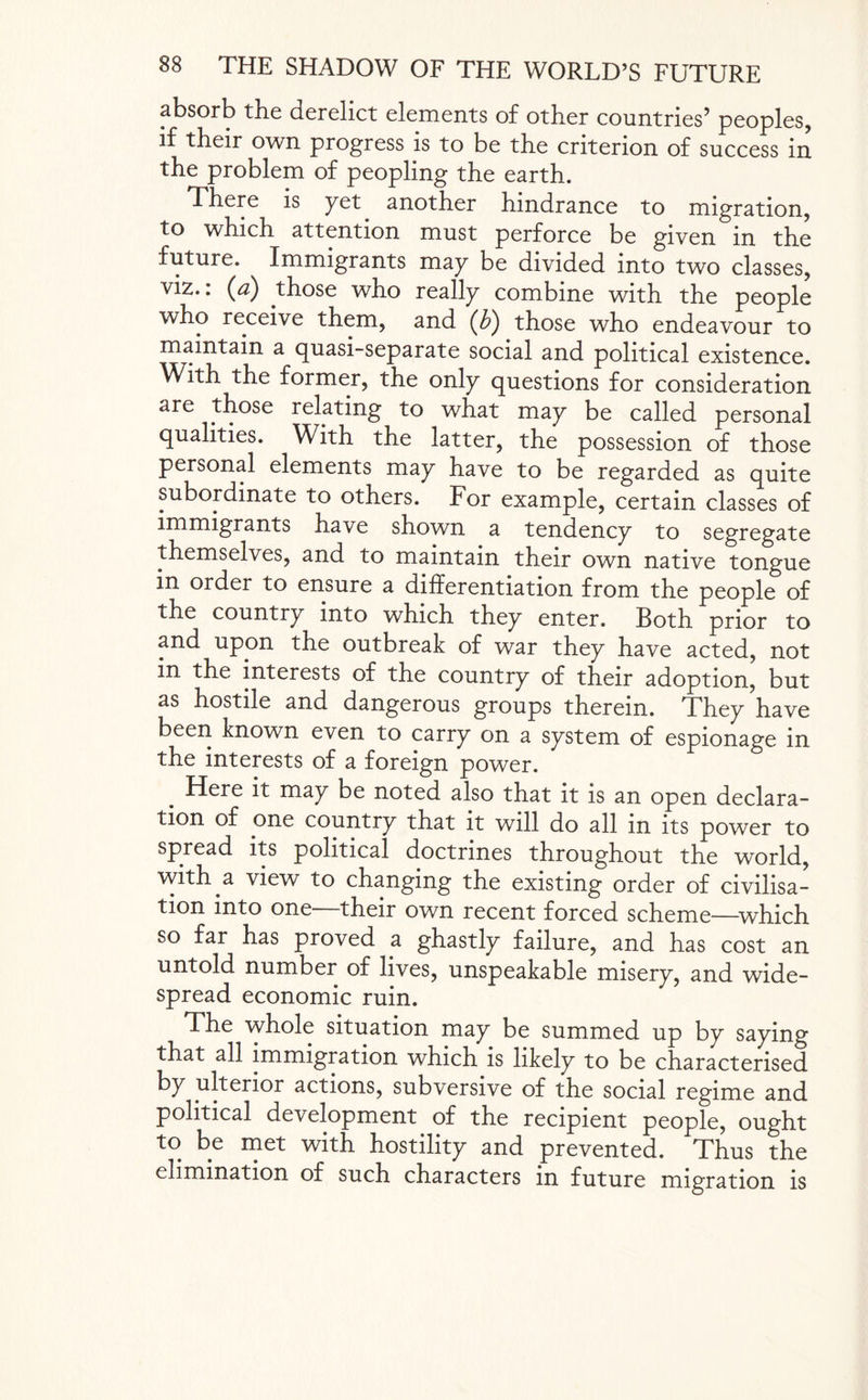 absorb the derelict elements of other countries’ peoples, if their own progress is to be the criterion of success in the problem of peopling the earth. There is yet another hindrance to migration, to which attention must perforce be given in the future. Immigrants may be divided into two classes, viz., (a) those who really combine with the people who receive them, and (£) those who endeavour to maintain a quasi-separate social and political existence. With the former, the only questions for consideration are those relating to what may be called personal qualities. With the latter, the possession of those personal elements may have to be regarded as quite subordinate to others. For example, certain classes of immigrants have shown a tendency to segregate themselves, and to maintain their own native tongue in order to ensure a differentiation from the people of the country into which they enter. Both prior to and upon the outbreak of war they have acted, not in the interests of the country of their adoption, but as hostile and dangerous groups therein. They have been known even to carry on a system of espionage in the interests of a foreign power. Here it may be noted also that it is an open declara¬ tion of one country that it will do all in its power to spread its political doctrines throughout the world, with a view to changing the existing order of civilisa¬ tion into one their own recent forced scheme-—which so far has proved a ghastly failure, and has cost an untold number of lives, unspeakable misery, and wide¬ spread economic ruin. The whole situation may be summed up by saying that all immigration which is likely to be characterised by ulterior actions, subversive of the social regime and political development of the recipient people, ought to be met with hostility and prevented. Thus the elimination of such characters in future migration is