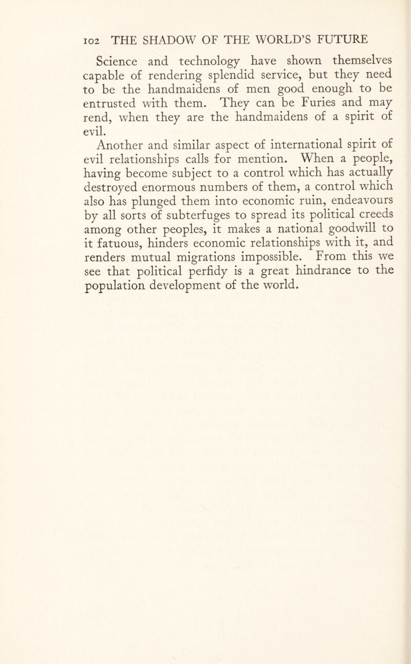 Science and technology have shown themselves capable of rendering splendid service, but they need to be the handmaidens of men good enough to be entrusted with them. They can be Furies and may rend, when they are the handmaidens of a spirit of evil. Another and similar aspect of international spirit of evil relationships calls for mention. When a people, having become subject to a control which has actually destroyed enormous numbers of them, a control which also has plunged them into economic ruin, endeavours by all sorts of subterfuges to spread its political creeds among other peoples, it makes a national goodwill to it fatuous, hinders economic relationships with it, and renders mutual migrations impossible. From this we see that political perfidy is a great hindrance to the population development of the world.