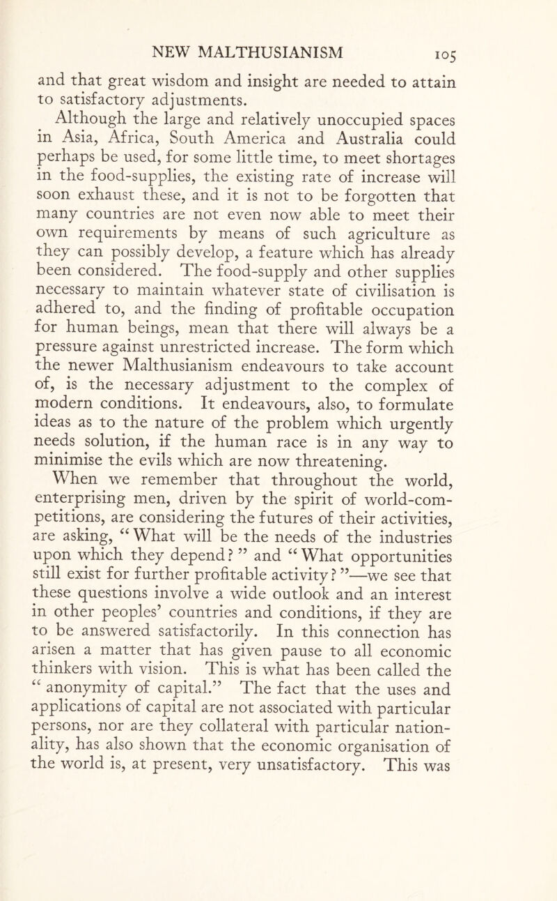 and that great wisdom and insight are needed to attain to satisfactory adjustments. Although the large and relatively unoccupied spaces in Asia, Africa, South America and Australia could perhaps be used, for some little time, to meet shortages in the food-supplies, the existing rate of increase will soon exhaust these, and it is not to be forgotten that many countries are not even now able to meet their own requirements bv means of such agriculture as they can possibly develop, a feature which has already been considered. The food-supply and other supplies necessary to maintain whatever state of civilisation is adhered to, and the finding of profitable occupation for human beings, mean that there will always be a pressure against unrestricted increase. The form which the newer Malthusianism endeavours to take account of, is the necessary adjustment to the complex of modern conditions. It endeavours, also, to formulate ideas as to the nature of the problem which urgently needs solution, if the human race is in any way to minimise the evils which are now threatening. When we remember that throughout the world, enterprising men, driven by the spirit of world-com¬ petitions, are considering the futures of their activities, are asking, “ What will be the needs of the industries upon which they depend? ” and “ What opportunities still exist for further profitable activity ? ”—we see that these questions involve a wide outlook and an interest in other peoples’ countries and conditions, if they are to be answered satisfactorily. In this connection has arisen a matter that has given pause to all economic thinkers with vision. This is what has been called the “ anonymity of capital.” The fact that the uses and applications of capital are not associated with particular persons, nor are they collateral with particular nation¬ ality, has also shown that the economic organisation of the world is, at present, very unsatisfactory. This was