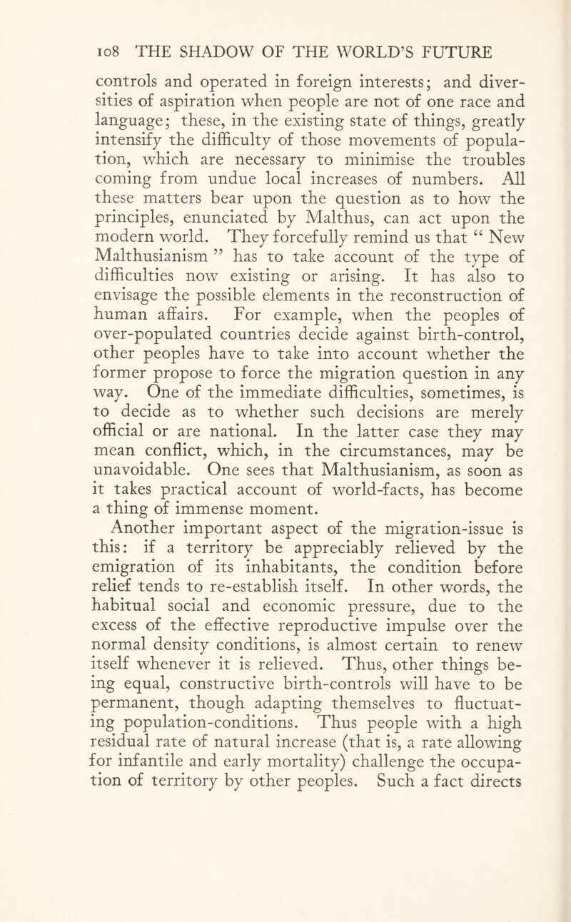 controls and operated in foreign interests; and diver¬ sities of aspiration when people are not of one race and language; these, in the existing state of things, greatly intensify the difficulty of those movements of popula¬ tion, which are necessary to minimise the troubles coming from undue local increases of numbers. All these matters bear upon the question as to how the principles, enunciated by Malthus, can act upon the modern world. They forcefully remind us that “ New Malthusianism ” has to take account of the type of difficulties now existing or arising. It has also to envisage the possible elements in the reconstruction of human affairs. For example, when the peoples of over-populated countries decide against birth-control, other peoples have to take into account whether the former propose to force the migration question in any way. One of the immediate difficulties, sometimes, is to decide as to whether such decisions are merely official or are national. In the latter case they may mean conflict, which, in the circumstances, may be unavoidable. One sees that Malthusianism, as soon as it takes practical account of world-facts, has become a thing of immense moment. Another important aspect of the migration-issue is this: if a territory be appreciably relieved by the emigration of its inhabitants, the condition before relief tends to re-establish itself. In other words, the habitual social and economic pressure, due to the excess of the effective reproductive impulse over the normal density conditions, is almost certain to renew itself whenever it is relieved. Thus, other things be¬ ing equal, constructive birth-controls will have to be permanent, though adapting themselves to fluctuat¬ ing population-conditions. Thus people with a high residual rate of natural increase (that is, a rate allowing for infantile and early mortality) challenge the occupa¬ tion of territory by other peoples. Such a fact directs