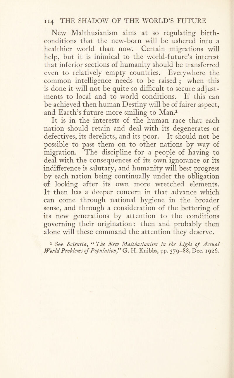 New Malthusianism aims at so regulating birth- conditions that the new-born will be ushered into a healthier world than now. Certain migrations will help, but it is inimical to the world-future’s interest that inferior sections of humanity should be transferred even to relatively empty countries. Everywhere the common intelligence needs to be raised ; when this is done it will not be quite so difficult to secure adjust¬ ments to local and to world conditions. If this can be achieved then human Destiny will be of fairer aspect, and Earth’s future more smiling to Man.1 It is in the interests of the human race that each nation should retain and deal with its degenerates or defectives, its derelicts, and its poor. It should not be possible to pass them on to other nations by way of migration. The discipline for a people of having to deal with the consequences of its own ignorance or its indifference is salutary, and humanity will best progress by each nation being continually under the obligation of looking after its own more wretched elements. It then has a deeper concern in that advance which can come through national hygiene in the broader sense, and through a consideration of the bettering of its new generations by attention to the conditions governing their origination: then and probably then alone will these command the attention they deserve. 1 See Scientia, “ The New Malthusianism in the Light of Actual World Problems of Population” G. H. Knibbs, pp. 379-88, Dec. 1926.