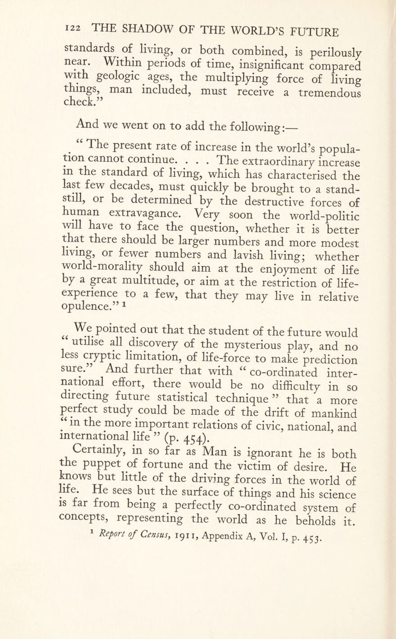 standards of living, or both combined, is perilously near. Within periods of time, insignificant compared with geologic. ages, the multiplying force of living things, man included, must receive a tremendous check.” And we went on to add the following:— The present rate of increase in the world’s popula¬ tion cannot continue. . . . The extraordinary increase in the standard of living, which has characterised the last few decades, must quickly be brought to a stand¬ still, or be determined by the destructive forces of human extravagance. Very soon the world-politic will have to face the question, whether it is better that there should be larger numbers and more modest living, or fewer numbers and lavish living; whether world-morality should aim at the enjoyment of life by a great multitude, or aim at the restriction of life- experience to a few, that they may live in relative opulence.” 1 u ^eP°inted out that the student of the future would utilise all discovery of the mysterious play, and no ess cryptic limitation, of life-force to make prediction sure.” And further that with “ co-ordinated inter¬ national effort, there would be no difficulty in so directing future statistical technique” that a more perfect study could be made of the drift of mankind . *n more important relations of civic, national, and international life ” (p. 454). Certainly, in so far as Man is ignorant he is both the puppet of fortune and the victim of desire. He knows but little of the driving forces in the world of life. He sees but the surface of things and his science is far from being a perfectly co-ordinated system of concepts, representing the world as he beholds it. 1 Report of Census, 1911, Appendix A, Vol. I, p. 453.