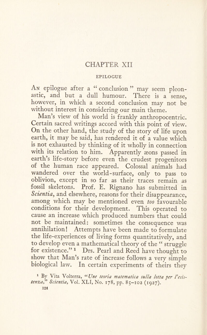 CHAPTER XII EPILOGUE An epilogue after a “ conclusion ” map seem pleon¬ astic, and but a dull humour. There is a sense, however, in which a second conclusion map not be without interest in considering our main theme. Man’s view of his world is franklp anthropocentric. Certain sacred writings accord with this point of view. On the other hand, the studp of the storp of life upon earth, it map be said, has rendered it of a value which is not exhausted bp thinking of it whollp in connection with its relation to him. Apparentlp sons passed in earth’s life-storp before even the crudest progenitors of the human race appeared. Colossal animals had wandered over the world-surface, onlp to pass to oblivion, except in so far as their traces remain as fossil skeletons. Prof. E. Rignano has submitted in Scientia, and elsewhere, reasons for their disappearance, among which map be mentioned even too favourable conditions for their development. This operated to cause an increase which produced numbers that could not be maintained: sometimes the consequence was annihilation! Attempts have been made to formulate the life-experiences of living forms quantitativelp, and to develop even a mathematical theorp of the “ struggle for existence.” 1 Drs. Pearl and Reed have thought to show that Man’s rate of increase follows a verp simple biological law. In certain experiments of theirs thep 1 By Vita Volterra, “ Une teoria matematica sulla lotta per Vesis- te?rz,aScientia, VoL XLI, No. 178, pp. 85—102 (1927).